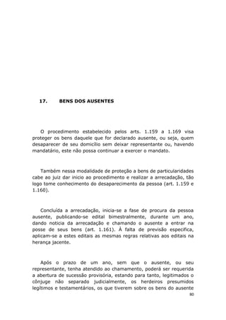 17. BENS DOS AUSENTES
O procedimento estabelecido pelos arts. 1.159 a 1.169 visa
proteger os bens daquele que for declarado ausente, ou seja, quem
desaparecer de seu domicílio sem deixar representante ou, havendo
mandatário, este não possa continuar a exercer o mandato.
Também nessa modalidade de proteção a bens de particularidades
cabe ao juiz dar inicio ao procedimento e realizar a arrecadação, tão
logo tome conhecimento do desaparecimento da pessoa (art. 1.159 e
1.160).
Concluída a arrecadação, inicia-se a fase de procura da pessoa
ausente, publicando-se edital bimestralmente, durante um ano,
dando noticia da arrecadação e chamando o ausente a entrar na
posse de seus bens (art. 1.161). À falta de previsão especifica,
aplicam-se a estes editais as mesmas regras relativas aos editais na
herança jacente.
Após o prazo de um ano, sem que o ausente, ou seu
representante, tenha atendido ao chamamento, poderá ser requerida
a abertura de sucessão provisória, estando para tanto, legitimados o
cônjuge não separado judicialmente, os herdeiros presumidos
legítimos e testamentários, os que tiverem sobre os bens do ausente
80
 