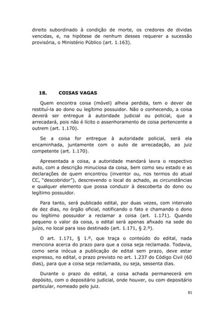 direito subordinado à condição de morte, os credores de dividas
vencidas, e, na hipótese de nenhum desses requerer a sucessão
provisória, o Ministério Público (art. 1.163).
18. COISAS VAGAS
Quem encontra coisa (móvel) alheia perdida, tem o dever de
restituí-la ao dono ou legítimo possuidor. Não o conhecendo, a coisa
deverá ser entregue à autoridade judicial ou policial, que a
arrecadará, pois não é lícito o assenhoramento de coisa pertencente a
outrem (art. 1.170).
Se a coisa for entregue à autoridade policial, será ela
encaminhada, juntamente com o auto de arrecadação, ao juiz
competente (art. 1.170).
Apresentada a coisa, a autoridade mandará lavra o respectivo
auto, com a descrição minuciosa da coisa, bem como seu estado e as
declarações de quem encontrou (inventor ou, nos termos do atual
CC, “descobridor”), descrevendo o local do achado, as circunstâncias
e qualquer elemento que possa conduzir à descoberta do dono ou
legítimo possuidor.
Para tanto, será publicado edital, por duas vezes, com intervalo
de dez dias, no órgão oficial, notificando o fato e chamando o dono
ou legítimo possuidor a reclamar a coisa (art. 1.171). Quando
pequeno o valor da coisa, o edital será apenas afixado na sede do
juízo, no local para isso destinado (art. 1.171, § 2.º).
O art. 1.171, § 1.º, que traça o conteúdo do edital, nada
menciona acerca do prazo para que a coisa seja reclamada. Todavia,
como seria inócua a publicação de edital sem prazo, deve estar
expresso, no edital, o prazo previsto no art. 1.237 do Código Civil (60
dias), para que a coisa seja reclamada, ou seja, sessenta dias.
Durante o prazo do edital, a coisa achada permanecerá em
depósito, com o depositário judicial, onde houver, ou com depositário
particular, nomeado pelo juiz.
81
 