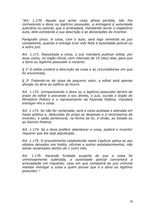 “Art. 1.170. Aquele que achar coisa alheia perdida, não Ihe
conhecendo o dono ou legítimo possuidor, a entregará à autoridade
judiciária ou policial, que a arrecadará, mandando lavrar o respectivo
auto, dele constando a sua descrição e as declarações do inventor.
Parágrafo único. A coisa, com o auto, será logo remetida ao juiz
competente, quando a entrega tiver sido feita à autoridade policial ou
a outro juiz.
Art. 1.171. Depositada a coisa, o juiz mandará publicar edital, por
duas vezes, no órgão oficial, com intervalo de 10 (dez) dias, para que
o dono ou legítimo possuidor a reclame.
§ 1o
O edital conterá a descrição da coisa e as circunstâncias em que
foi encontrada.
§ 2o
Tratando-se de coisa de pequeno valor, o edital será apenas
afixado no átrio do edifício do forum.
Art. 1.172. Comparecendo o dono ou o legítimo possuidor dentro do
prazo do edital e provando o seu direito, o juiz, ouvido o órgão do
Ministério Público e o representante da Fazenda Pública, mandará
entregar-lhe a coisa.
Art. 1.173. Se não for reclamada, será a coisa avaliada e alienada em
hasta pública e, deduzidas do preço as despesas e a recompensa do
inventor, o saldo pertencerá, na forma da lei, à União, ao Estado ou
ao Distrito Federal.
Art. 1.174. Se o dono preferir abandonar a coisa, poderá o inventor
requerer que lhe seja adjudicada.
Art. 1.175. O procedimento estabelecido neste Capítulo aplica-se aos
objetos deixados nos hotéis, oficinas e outros estabelecimentos, não
sendo reclamados dentro de 1 (um) mês.
Art. 1.176. Havendo fundada suspeita de que a coisa foi
criminosamente subtraída, a autoridade policial converterá a
arrecadação em inquérito; caso em que competirá ao juiz criminal
mandar entregar a coisa a quem provar que é o dono ou legítimo
possuidor.”
82
 