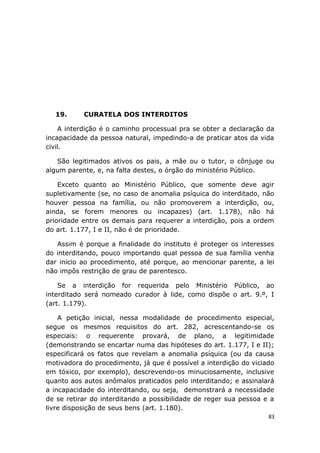 19. CURATELA DOS INTERDITOS
A interdição é o caminho processual pra se obter a declaração da
incapacidade da pessoa natural, impedindo-a de praticar atos da vida
civil.
São legitimados ativos os pais, a mãe ou o tutor, o cônjuge ou
algum parente, e, na falta destes, o órgão do ministério Público.
Exceto quanto ao Ministério Público, que somente deve agir
supletivamente (se, no caso de anomalia psíquica do interditado, não
houver pessoa na família, ou não promoverem a interdição, ou,
ainda, se forem menores ou incapazes) (art. 1.178), não há
prioridade entre os demais para requerer a interdição, pois a ordem
do art. 1.177, I e II, não é de prioridade.
Assim é porque a finalidade do instituto é proteger os interesses
do interditando, pouco importando qual pessoa de sua família venha
dar inicio ao procedimento, até porque, ao mencionar parente, a lei
não impôs restrição de grau de parentesco.
Se a interdição for requerida pelo Ministério Público, ao
interditado será nomeado curador à lide, como dispõe o art. 9.º, I
(art. 1.179).
A petição inicial, nessa modalidade de procedimento especial,
segue os mesmos requisitos do art. 282, acrescentando-se os
especiais: o requerente provará, de plano, a legitimidade
(demonstrando se encartar numa das hipóteses do art. 1.177, I e II);
especificará os fatos que revelam a anomalia psíquica (ou da causa
motivadora do procedimento, já que é possível a interdição do viciado
em tóxico, por exemplo), descrevendo-os minuciosamente, inclusive
quanto aos autos anômalos praticados pelo interditando; e assinalará
a incapacidade do interditando, ou seja, demonstrará a necessidade
de se retirar do interditando a possibilidade de reger sua pessoa e a
livre disposição de seus bens (art. 1.180).
83
 