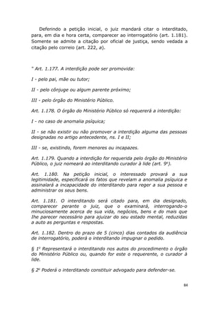 Deferindo a petição inicial, o juiz mandará citar o interditado,
para, em dia e hora certa, comparecer ao interrogatório (art. 1.181).
Somente se admite a citação por oficial de justiça, sendo vedada a
citação pelo correio (art. 222, a).
“ Art. 1.177. A interdição pode ser promovida:
I - pelo pai, mãe ou tutor;
II - pelo cônjuge ou algum parente próximo;
III - pelo órgão do Ministério Público.
Art. 1.178. O órgão do Ministério Público só requererá a interdição:
I - no caso de anomalia psíquica;
II - se não existir ou não promover a interdição alguma das pessoas
designadas no artigo antecedente, ns. I e II;
III - se, existindo, forem menores ou incapazes.
Art. 1.179. Quando a interdição for requerida pelo órgão do Ministério
Público, o juiz nomeará ao interditando curador à lide (art. 9o
).
Art. 1.180. Na petição inicial, o interessado provará a sua
legitimidade, especificará os fatos que revelam a anomalia psíquica e
assinalará a incapacidade do interditando para reger a sua pessoa e
administrar os seus bens.
Art. 1.181. O interditando será citado para, em dia designado,
comparecer perante o juiz, que o examinará, interrogando-o
minuciosamente acerca de sua vida, negócios, bens e do mais que
Ihe parecer necessário para ajuizar do seu estado mental, reduzidas
a auto as perguntas e respostas.
Art. 1.182. Dentro do prazo de 5 (cinco) dias contados da audiência
de interrogatório, poderá o interditando impugnar o pedido.
§ 1o
Representará o interditando nos autos do procedimento o órgão
do Ministério Público ou, quando for este o requerente, o curador à
lide.
§ 2o
Poderá o interditando constituir advogado para defender-se.
84
 