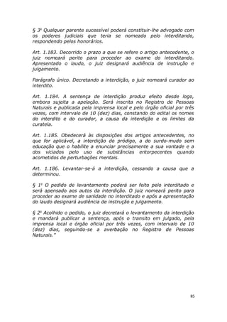 § 3o
Qualquer parente sucessível poderá constituir-lhe advogado com
os poderes judiciais que teria se nomeado pelo interditando,
respondendo pelos honorários.
Art. 1.183. Decorrido o prazo a que se refere o artigo antecedente, o
juiz nomeará perito para proceder ao exame do interditando.
Apresentado o laudo, o juiz designará audiência de instrução e
julgamento.
Parágrafo único. Decretando a interdição, o juiz nomeará curador ao
interdito.
Art. 1.184. A sentença de interdição produz efeito desde logo,
embora sujeita a apelação. Será inscrita no Registro de Pessoas
Naturais e publicada pela imprensa local e pelo órgão oficial por três
vezes, com intervalo de 10 (dez) dias, constando do edital os nomes
do interdito e do curador, a causa da interdição e os limites da
curatela.
Art. 1.185. Obedecerá às disposições dos artigos antecedentes, no
que for aplicável, a interdição do pródigo, a do surdo-mudo sem
educação que o habilite a enunciar precisamente a sua vontade e a
dos viciados pelo uso de substâncias entorpecentes quando
acometidos de perturbações mentais.
Art. 1.186. Levantar-se-á a interdição, cessando a causa que a
determinou.
§ 1o
O pedido de levantamento poderá ser feito pelo interditado e
será apensado aos autos da interdição. O juiz nomeará perito para
proceder ao exame de sanidade no interditado e após a apresentação
do laudo designará audiência de instrução e julgamento.
§ 2o
Acolhido o pedido, o juiz decretará o levantamento da interdição
e mandará publicar a sentença, após o transito em julgado, pela
imprensa local e órgão oficial por três vezes, com intervalo de 10
(dez) dias, seguindo-se a averbação no Registro de Pessoas
Naturais.”
85
 