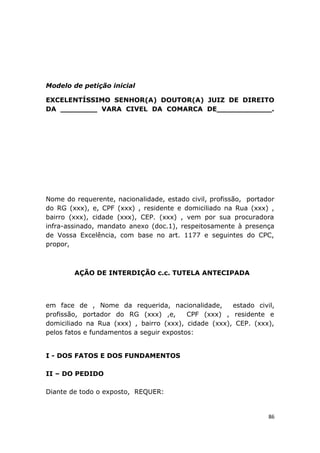Modelo de petição inicial
EXCELENTÍSSIMO SENHOR(A) DOUTOR(A) JUIZ DE DIREITO
DA ________ VARA CIVEL DA COMARCA DE____________.
Nome do requerente, nacionalidade, estado civil, profissão, portador
do RG (xxx), e, CPF (xxx) , residente e domiciliado na Rua (xxx) ,
bairro (xxx), cidade (xxx), CEP. (xxx) , vem por sua procuradora
infra-assinado, mandato anexo (doc.1), respeitosamente à presença
de Vossa Excelência, com base no art. 1177 e seguintes do CPC,
propor,
AÇÃO DE INTERDIÇÃO c.c. TUTELA ANTECIPADA
em face de , Nome da requerida, nacionalidade, estado civil,
profissão, portador do RG (xxx) ,e, CPF (xxx) , residente e
domiciliado na Rua (xxx) , bairro (xxx), cidade (xxx), CEP. (xxx),
pelos fatos e fundamentos a seguir expostos:
I - DOS FATOS E DOS FUNDAMENTOS
II – DO PEDIDO
Diante de todo o exposto, REQUER:
86
 