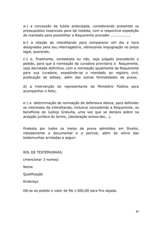a-) a concessão da tutela antecipada, considerando presentes os
pressupostos essenciais para tal medida, com a respectiva expedição
de mandado para possibilitar a Requerente proceder .................
b-) a citação do interditando para comparecer em dia e hora
designados para seu interrogatório, oferecendo impugnação no prazo
legal, querendo,
c-) e, finalmente, contestada ou não, seja julgado procedente o
pedido, para que a nomeação da curadora provisória à Requerente,
seja decretada definitiva, com a nomeação igualmente da Requerente
para sua curadora, expedindo-se o mandado ao registro civil,
publicação de editais, além das outras formalidades de praxe;
d) a intervenção do representante do Ministério Público para
acompanhar o feito;
e-) a determinação de nomeação de defensora dativa, para defender
os interesses da interditanda, inclusive concedendo a Requerente, os
benefícios da Justiça Gratuita, uma vez que se declara pobre na
acepção jurídica do termo, (declaração anexa-doc...).
Protesta por todos os meios de prova admitidos em Direito,
notadamente a documental e a pericial, além da oitiva das
testemunhas arroladas a seguir:
ROL DE TESTEMUNHAS:
(mencionar 3 nomes)
Nome
Qualificação
Endereço
Dá-se ao pedido o valor de R$ 1.000,00 para fins alçada.
87
 