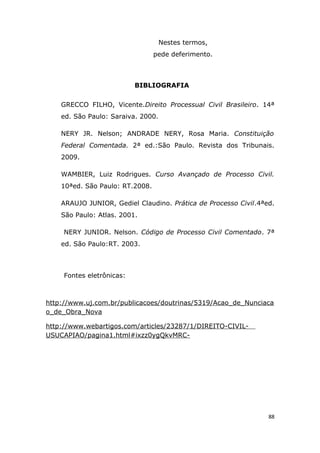 Nestes termos,
pede deferimento.
BIBLIOGRAFIA
GRECCO FILHO, Vicente.Direito Processual Civil Brasileiro. 14ª
ed. São Paulo: Saraiva. 2000.
NERY JR. Nelson; ANDRADE NERY, Rosa Maria. Constituição
Federal Comentada. 2ª ed.:São Paulo. Revista dos Tribunais.
2009.
WAMBIER, Luiz Rodrigues. Curso Avançado de Processo Civil.
10ªed. São Paulo: RT.2008.
ARAUJO JUNIOR, Gediel Claudino. Prática de Processo Civil.4ªed.
São Paulo: Atlas. 2001.
NERY JUNIOR. Nelson. Código de Processo Civil Comentado. 7ª
ed. São Paulo:RT. 2003.
Fontes eletrônicas:
http://www.uj.com.br/publicacoes/doutrinas/5319/Acao_de_Nunciaca
o_de_Obra_Nova
http://www.webartigos.com/articles/23287/1/DIREITO-CIVIL-
USUCAPIAO/pagina1.html#ixzz0ygQkvMRC-
88
 