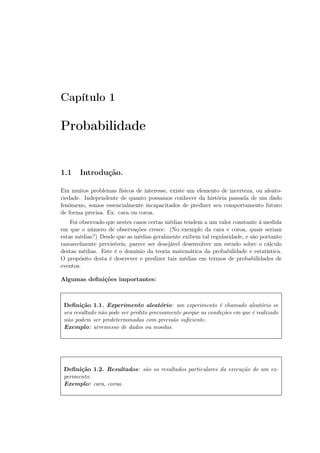 Capítulo 1
Probabilidade
1.1 Introdução.
Em muitos problemas físicos de interesse, existe um elemento de incerteza, ou aleato-
riedade. Independente de quanto possamos conhecer da história passada de um dado
fenômeno, somos essencialmente incapacitados de predizer seu comportamento futuro
de forma precisa. Ex. cara ou coroa.
Foi observado que nestes casos certas médias tendem a um valor constante à medida
em que o número de observações cresce. (No exemplo da cara e coroa, quais seriam
estas médias?) Desde que as médias geralmente exibem tal regularidade, e são portanto
razoavelmente previsíveis, parece ser desejável desenvolver um estudo sobre o cálculo
destas médias. Este é o domínio da teoria matemática da probabilidade e estatística.
O propósito desta é descrever e predizer tais médias em termos de probabilidades de
eventos.
Algumas deﬁnições importantes:
Deﬁnição 1.1. Experimento aleatório: um experimento é chamado aleatório se
seu resultado não pode ser predito precisamente porque as condições em que é realizado
não podem ser predeterminadas com precisão suﬁciente.
Exemplo: arremesso de dados ou moedas.
Deﬁnição 1.2. Resultados: são os resultados particulares da execução de um ex-
perimento.
Exemplo: cara, coroa.
 
