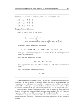 Métodos computacionais para geração de números aleatórios 91
Exemplo 4.1. Encontre as sequências geradas pela Equação (4.1) para:
1. M = 11, α = 7, Z0 = 1
2. M = 11, α = 3, Z0 = 1
3. M = 22, α = 7, Z0 = 1
Solução. Usando (4.1), temos:
1. Para M = 11, α = 7 e Z0 = 1, temos:
Z1 = resto de
7 × 1
11
= 7
Z2 = resto de
7 × Z1
11
= resto de
7 × 7
11
= resto de
49
11
= 5
e assim por diante. A sequência resultante é:
1, 7, 5, 2, 3, 10, 4, 6, 9, 8, 1, 7, 5, 2, 3, 10, 4, 6, 9, 8, 1, 7, 5, 2, 3, 10, 4, 6, 9, 8, . . .
Note que a sequência passa por todos os inteiros de 1 a 10, e então passa a se
repetir indeﬁnidamente.
2. Para este caso, a sequência gerada é:
1, 3, 9, 5, 4, 1, 3, 9, 5, 4, 1, 3, 9, 5, 4, . . .
Esta sequência não passa por todos os inteiros de 1 a 0 antes de começar a se
repetir.
3. Para o último caso, a sequência gerada é:
1, 2, 0, 0, 0, . . .
Do Exemplo acima, podemos notar que a escolha de α inﬂui diretamente na sequên-
cia gerada: se α é divisor de M, então a sequência gerada pela Equação (4.1) irá
eventualmente ser toda nula; caso contrário, a sequência será periódica com período
máximo M − 1. Para que a sequência tenha o máximo comprimento possível, α deve
ser uma raiz primitiva de M, um conceito cujo estudo está fora do escopo deste texto.
Uma coisa a ser notada sobre este algoritmo é que as sequências produzidas pela
Equação (4.1) não são realmente aleatórias, mas sim periódicas. Por esta razão, as
sequências produzidas por (4.1) são chamadas de pseudo-aleatórias.
Se ﬁzermos M grande o suﬁciente, então os números gerados não irão se repetir
durante uma dada simulação, e a sequência gerada tem a aparência de uma sequência
aleatória.
 