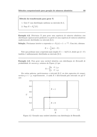 Métodos computacionais para geração de números aleatórios 93
Método da transformada para gerar X
1. Gere U com distribuição uniforme no intervalo [0, 1].
2. Faça X = F−1
X (U)
Exemplo 4.2. Determine X para gerar uma sequência de números aleatórios com
distribuição exponencial de parâmetro λ a partir de uma sequência de números aleatórios
uniformemente distribuídos no intervalo [0, 1].
Solução. Precisamos inverter a expressão u = FX (x) = 1 − e−λx. Com isto, obtemos
X = −
1
λ
ln(1 − U)
Note que podemos usar a expressão mais simples X = − ln(U)/λ, desde que (1−U)
também é uniformemente distribuída no intervalo [0, 1].
Exemplo 4.3. Para gerar uma variável aleatória com distribuição de Bernoulli de
probabilidade de sucesso p, notamos da Figura 4.2 que
X =
0, U ≤ p
1, U > p
Em outras palavras, particionamos o intervalo [0, 1] em dois segmentos de compri-
mentos p e 1 − p, respectivamente. A saída X é determinada pelo intervalo em que U
cair.
-0.5 0 10.5 1 1.5
0.2
0.4
0.6
0.8
1.0 ...................................................................................................................................................................................................................................................................................................................................................................................................................................................................................................................................................................................................................................................................................................................................................................................................................................................................................................................................................................................................................................................................................................................................................................................
....................................
.............
.............
.............
.............
.............
.............
.............
.............
.............
.............
.............
.............
.............
.............
.............
.............
.............
..
?
6
?
6
X = 0
X = 1
X
U
Figura 4.2: Gerando uma variável aleatória com distribuição de Bernoulli.
 