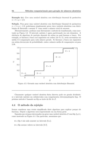 94 Métodos computacionais para geração de números aleatórios
Exemplo 4.4. Gere uma variável aleatória com distribuição binomial de parâmetros
n = 5 e p = 1/2.
Solução. Para gerar uma variável aleatória com distribuição binomial de parâmetros
n = 5 e p = 1/2, poderíamos simplesmente gerar cinco variáveis aleatórias com distri-
buição de Bernoulli e assumir Y como sendo o número total de sucessos.
Alternativamente, podemos usar diretamente o método da transformada, como mos-
trado na Figura 4.3. O intervalo unitário é agora particionado em seis elementos. A
eﬁciência do algoritmo de partição depende da ordem na qual fazemos a busca. Por
exemplo, se fazemos a busca nos segmentos em ordem (de 0 a 5), seráo necessárias em
média 3.5 comparações para cada número gerado. Se ﬁzermos a busca nos segmentos
em ordem decrescente de probabilidade, então o número médio de comparações cai para
2.38.
0 1 2 3 4 5
0.2
0.4
0.6
0.8
1.0 .................................................................................................................................................................................................................................................................................................................................................................................................................................................................................................................................................................................................................................................................................................................................................................................................................................................................................................................................................................................................................................................................................................................................................................................................................................................................................................................................
X = 0 X = 1
X = 2
X = 3
X = 4
X = 5
X
U
Figura 4.3: Gerando uma variável aleatória com distribuição Binomial.
Claramente qualquer variável aleatória ﬁnita discreta pode ser gerada dividindo-
se o intervalo unitário em subintervalos com comprimentos determinadospela fmp. O
próximo método é baseado na fdp ao invés da fdc de Z.
4.4 O método da rejeição
Iremos considerar uma versão simpliﬁcada deste algoritmo para explicar porque ele
funciona. Depois o algoritmo será reapresentado em sua forma geral.
Suponha que estamos interessados em gerar uma variável aleatória Z com fdp fX(x),
como mostrado na Figura 4.4. Em particular, assumimos que:
• a fdp é não nula somente no intervalo [0, a];
• a fdp assume valores no intervalo [0, b].
 