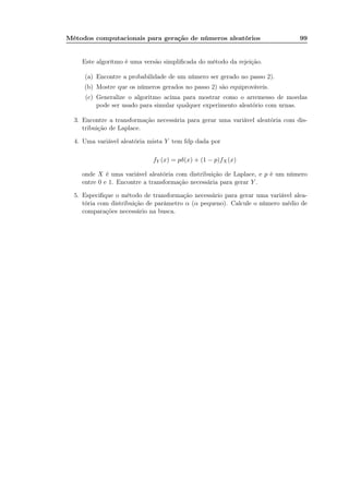 Métodos computacionais para geração de números aleatórios 99
Este algoritmo é uma versão simpliﬁcada do método da rejeição.
(a) Encontre a probabilidade de um número ser gerado no passo 2).
(b) Mostre que os números gerados no passo 2) são equiprováveis.
(c) Generalize o algoritmo acima para mostrar como o arremesso de moedas
pode ser usado para simular qualquer experimento aleatório com urnas.
3. Encontre a transformação necessária para gerar uma variável aleatória com dis-
tribuição de Laplace.
4. Uma variável aleatória mista Y tem fdp dada por
fY (x) = pδ(x) + (1 − p)fX(x)
onde X é uma variável aleatória com distribuição de Laplace, e p é um número
entre 0 e 1. Encontre a transformação necessária para gerar Y .
5. Especiﬁque o método de transformação necessário para gerar uma variável alea-
tória com distribuição de parâmetro α (α pequeno). Calcule o número médio de
comparações necessário na busca.
 