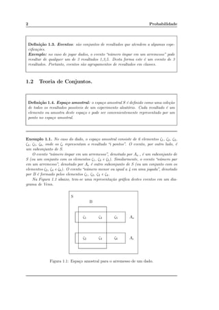 2 Probabilidade
Deﬁnição 1.3. Eventos: são conjuntos de resultados que atendem a algumas espe-
ciﬁcações.
Exemplo: no caso de jogar dados, o evento “número ímpar em um arremesso” pode
resultar de qualquer um de 3 resultados 1,3,5. Desta forma este é um evento de 3
resultados. Portanto, eventos são agrupamentos de resultados em classes.
1.2 Teoria de Conjuntos.
Deﬁnição 1.4. Espaço amostral: o espaço amostral S é deﬁnido como uma coleção
de todos os resultados possíveis de um experimento aleatório. Cada resultado é um
elemento ou amostra deste espaço e pode ser convenientemente representado por um
ponto no espaço amostral.
Exemplo 1.1. No caso do dado, o espaço amostral consiste de 6 elementos ζ1, ζ2, ζ3,
ζ4, ζ5, ζ6, onde os ζi representam o resultado “i pontos”. O evento, por outro lado, é
um subconjunto de S.
O evento “número ímpar em um arremesso”, denotado por Ao , é um subconjunto de
S (ou um conjunto com os elementos ζ1, ζ3 e ζ5). Similarmente, o evento “número par
em um arremesso”, denotado por Ae é outro subconjunto de S (ou um conjunto com os
elementos ζ2, ζ4 e ζ6). O evento “número menor ou igual a 4 em uma jogada”, denotado
por B é formado pelos elementos ζ1, ζ2, ζ3 e ζ4.
Na Figura 1.1 abaixo, tem-se uma representação gráﬁca destes eventos em um dia-
grama de Venn.
S
B
Ao
Ae
ζ1 ζ3 ζ5
ζ2 ζ4 ζ6
Figura 1.1: Espaço amostral para o arremesso de um dado.
 