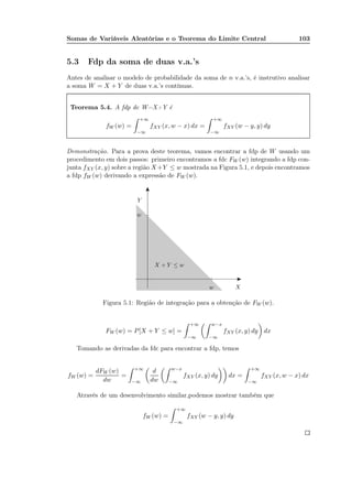 Somas de Variáveis Aleatórias e o Teorema do Limite Central 103
5.3 Fdp da soma de duas v.a.’s
Antes de analisar o modelo de probabilidade da soma de n v.a.’s, é instrutivo analisar
a soma W = X + Y de duas v.a.’s contínuas.
Teorema 5.4. A fdp de W=X+Y é
fW (w) =
+∞
−∞
fXY (x, w − x) dx =
+∞
−∞
fXY (w − y, y) dy
Demonstração. Para a prova deste teorema, vamos encontrar a fdp de W usando um
procedimento em dois passos: primeiro encontramos a fdc FW (w) integrando a fdp con-
junta fXY (x, y) sobre a região X+Y ≤ w mostrada na Figura 5.1, e depois encontramos
a fdp fW (w) derivando a expressão de FW (w).
X
Y
w
w
X + Y ≤ w
Figura 5.1: Região de integração para a obtenção de FW (w).
FW (w) = P[X + Y ≤ w] =
+∞
−∞
w−x
−∞
fXY (x, y) dy dx
Tomando as derivadas da fdc para encontrar a fdp, temos
fW (w) =
dFW (w)
dw
=
+∞
−∞
d
dw
w−x
−∞
fXY (x, y) dy dx =
+∞
−∞
fXY (x, w − x) dx
Através de um desenvolvimento similar,podemos mostrar também que
fW (w) =
+∞
−∞
fXY (w − y, y) dy
 