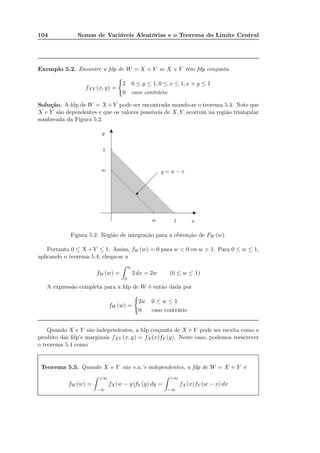 104 Somas de Variáveis Aleatórias e o Teorema do Limite Central
Exemplo 5.2. Encontre a fdp de W = X + Y se X e Y têm fdp conjunta
fXY (x, y) =
2 0 ≤ y ≤ 1, 0 ≤ x ≤ 1, x + y ≤ 1
0 caso contrário
Solução. A fdp de W = X +Y pode ser encontrada usando-se o teorema 5.4. Note que
X e Y são dependentes e que os valores possíveis de X, Y ocorrem na região triangular
sombreada da Figura 5.2.
x
y
w
w
1
1
y = w − x
Figura 5.2: Região de integração para a obtenção de FW (w).
Portanto 0 ≤ X +Y ≤ 1. Assim, fW (w) = 0 para w < 0 ou w > 1. Para 0 ≤ w ≤ 1,
aplicando o teorema 5.4, chega-se a
fW (w) =
w
0
2 dx = 2w (0 ≤ w ≤ 1)
A expressão completa para a fdp de W é então dada por
fW (w) =
2w 0 ≤ w ≤ 1
0 caso contrário
Quando X e Y são independentes, a fdp conjunta de X e Y pode ser escrita como o
produto das fdp’s marginais fXY (x, y) = fX(x)fY (y). Neste caso, podemos reescrever
o teorema 5.4 como
Teorema 5.5. Quando X e Y são v.a.’s independentes, a fdp de W = X + Y é
fW (w) =
+∞
−∞
fX(w − y)fY (y) dy =
+∞
−∞
fX(x)fY (w − x) dx
 