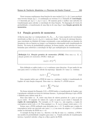 Somas de Variáveis Aleatórias e o Teorema do Limite Central 105
Neste teorema combinamos duas funções de uma variável fX(·) e fY (·) para produzir
uma terceira função fW (·). A combinação no teorema 5.5, é chamada de convolução,
e é denotada por fW (·) = fX(·) ∗ fY (·). De maneira geral, é melhor usar métodos de
transformação para calcular a convolução de duas funções. Na linguagem de teoria de
probabilidade, a transformada de uma fdp ou de uma fmp é uma função geratriz de
momentos.
5.4 Função geratriz de momentos
A fdp da soma das v.a.’s independentes X1, X2, . . . , Xn é uma sequência de convoluções
envolvendo as fdp’s fX1 (x), fX2 (x), e assim por diante. Na teoria de sistemas lineares,
uma convolução no domínio do tempo corresponde a uma multiplicação no domínio da
frequência com as funções no tempo e na frequência relacionadas pela transformada de
Fourier. Na teoria de probabilidade podemos, de forma similar, usar métodos de trans-
formadas para substituir a convolução de fdp’s por multiplicações de transformadas.
Deﬁnição 5.1. Função geratriz de momentos (FGM): Para uma v.a. X, a
função geratriz de momentos (FGM) é dada por
φX (s) = E esX
Esta deﬁnição se aplica tanto a v.a.’s contínuas como discretas. O que muda de um
caso para outro é a forma de cálculo da esperança. Quando X é uma v.a. contínua
φX (s) =
+∞
−∞
esx
fX(x) dx (5.2)
Esta equação indica que a FGM de uma v.a. contínua é similar à transformada de
Laplace de uma função temporal. Para uma v.a. discreta Y a FGM torna-se
φY (s) =
yi∈SY
esyi
pY (yi) (5.3)
Na forma integral da Equação (5.2), a FGM lembra a transformada de Laplace que
é geralmente utilizada na teoria de sistemas lineares. A principal diferença é que a FGM
é deﬁnida para valores reais de s.
Para uma dada v.a. X, existe uma faixa de valores possíveis de s para os quais
φX (s) existe. O conjunto de valores de s para os quais φX (s) existe é chamada de
região de convergência. Por exemplo, se X é uma v.a. não negativa, a região de
convergência inclui todo s ≤ 0. Para qualquer v.a. X, φX(s) sempre existe para s = 0.
Iremos usar a FGM avaliando suas derivadas em s = 0. À medida que a região de
convergência inclui um intervalo não vazio (−ε, ε) em torno da origem s = 0, podemos
avaliar as derivadas da FGM em s = 0.
A exemplo da fmp de uma v.a. discreta e da fdp de uma v.a. contínua, a FGM é
um modelo de probabilidade completo para uma v.a. Usando métodos de transformada
inversa, é possível calcular a fmp ou a fdp a partir da FGM.
 