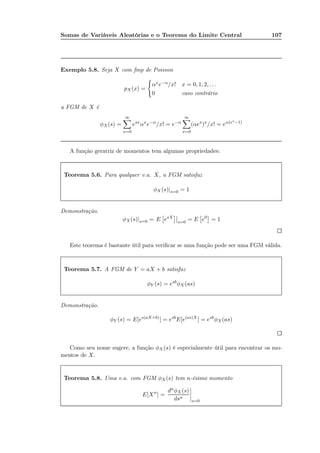 Somas de Variáveis Aleatórias e o Teorema do Limite Central 107
Exemplo 5.8. Seja X com fmp de Poisson
pX(x) =
αxe−α/x! x = 0, 1, 2, . . .
0 caso contrário
a FGM de X é
φX(s) =
∞
x=0
esx
αx
e−α
/x! = e−α
∞
x=0
(αes
)x
/x! = eα(es−1)
A função geratriz de momentos tem algumas propriedades:
Teorema 5.6. Para qualquer v.a. X, a FGM satisfaz
φX (s)|s=0 = 1
Demonstração.
φX(s)|s=0 = E esX
s=0
= E e0
= 1
Este teorema é bastante útil para veriﬁcar se uma função pode ser uma FGM válida.
Teorema 5.7. A FGM de Y = aX + b satisfaz
φY (s) = esb
φX (as)
Demonstração.
φY (s) = E[es(aX+b)
] = esb
E[e(as)X
] = esb
φX(as)
Como seu nome sugere, a função φX (s) é especialmente útil para encontrar os mo-
mentos de X.
Teorema 5.8. Uma v.a. com FGM φX(s) tem n-ésimo momento
E[Xn
] =
dnφX (s)
dsn
s=0
 