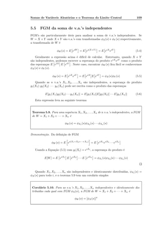 Somas de Variáveis Aleatórias e o Teorema do Limite Central 109
5.5 FGM da soma de v.a.’s independentes
FGM’s são particularmente úteis para analisar a soma de v.a.’s independentes. Se
W = X + Y onde X e Y são v.a.’s com transformadas φX(s) e φY (s) respectivamente,
a transformada de W é
φW (s) = E esW
= E es(X+Y )
= E esX
esY
(5.4)
Geralmente a expressão acima é difícil de calcular. Entretanto, quando X e Y
são independentes, podemos escrever a esperança do produto esX esY como o produto
das esperanças E esX E esY . Neste caso, encontrar φW (s) ﬁca fácil se conhecermos
φX (s) e φY (s).
φW (s) = E esX
esY
= E esX
E esY
= φX (s)φY (s) (5.5)
Quando as n v.a.’s X1, X2, . . . , Xn são independentes, a esperança do produto
g1(X1) g2(X2) · · · gn(Xn) pode ser escrita como o produto das esperanças
E[g1(X1)g2(X2) · · · gn(Xn)] = E[g1(X1)]E[g2(X2)] · · · E[gn(Xn)] (5.6)
Esta expressão leva ao seguinte teorema
Teorema 5.9. Para uma sequência X1, X2, . . . , Xn de n v.a.’s independentes, a FGM
de W = X1 + X2 + · · · + Xn é
φW (s) = φX1 (s)φX2 (s) · · · φXn (s)
Demonstração. Da deﬁnição de FGM
φW (s) = E es(X1+X2+···+Xn)
= E esX1
esX2
· · · esXn
Usando a Equação (5.5) com gi(Xi) = esXi , a esperança do produto é
E[W] = E esX1
E esX2
· · · E esXn
= φX1 (s)φX2 (s) · · · φXn (s)
Quando X1, X2, . . . , Xn são independentes e identicamente distribuídas, φXi (s) =
φX (s) para todo i, e o teorema 5.9 tem um corolário simples
Corolário 5.10. Para as v.a.’s X1, X2, . . . , Xn independentes e identicamente dis-
tribuídas cada qual com FGM φX(s), a FGM de W = X1 + X2 + · · · + Xn é
φW (s) = [φX(s)]n
 