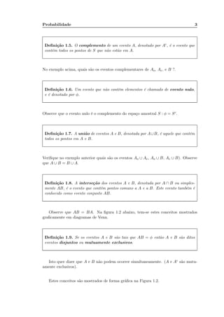 Probabilidade 3
Deﬁnição 1.5. O complemento de um evento A, denotado por Ac, é o evento que
contém todos os pontos de S que não estão em A.
No exemplo acima, quais são os eventos complementares de Ao, Ae, e B ?.
Deﬁnição 1.6. Um evento que não contém elementos é chamado de evento nulo,
e é denotado por φ.
Observe que o evento nulo é o complemento do espaço amostral S : φ = Sc.
Deﬁnição 1.7. A união de eventos A e B, denotada por A∪B, é aquele que contém
todos os pontos em A e B.
Veriﬁque no exemplo anterior quais são os eventos Ao ∪ Ae, Ao ∪ B, Ae ∪ B). Observe
que A ∪ B = B ∪ A.
Deﬁnição 1.8. A interseção dos eventos A e B, denotada por A ∩ B ou simples-
mente AB, é o evento que contém pontos comuns a A e a B. Este evento também é
conhecido como evento conjunto AB.
Observe que AB = BA. Na ﬁgura 1.2 abaixo, tem-se estes conceitos mostrados
graﬁcamente em diagramas de Venn.
Deﬁnição 1.9. Se os eventos A e B são tais que AB = φ então A e B são ditos
eventos disjuntos ou mutuamente exclusivos.
Isto quer dizer que A e B não podem ocorrer simultaneamente. (A e Ac são mutu-
amente exclusivos).
Estes conceitos são mostrados de forma gráﬁca na Figura 1.2.
Importante!!!!
O operador para o
complemento tambem
pode ser representado
por uma barra.
 
