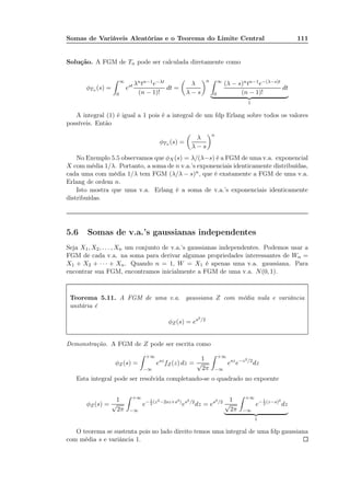 Somas de Variáveis Aleatórias e o Teorema do Limite Central 111
Solução. A FGM de Tn pode ser calculada diretamente como
φTn (s) =
∞
0
est λntn−1e−λt
(n − 1)!
dt =
λ
λ − s
n ∞
0
(λ − s)ntn−1e−(λ−s)t
(n − 1)!
dt
1
A integral (1) é igual a 1 pois é a integral de um fdp Erlang sobre todos os valores
possíveis. Então
φTn (s) =
λ
λ − s
n
No Exemplo 5.5 observamos que φX (s) = λ/(λ−s) é a FGM de uma v.a. exponencial
X com média 1/λ. Portanto, a soma de n v.a.’s exponenciais identicamente distribuídas,
cada uma com média 1/λ tem FGM (λ/λ − s)n, que é exatamente a FGM de uma v.a.
Erlang de ordem n.
Isto mostra que uma v.a. Erlang é a soma de v.a.’s exponenciais identicamente
distribuídas.
5.6 Somas de v.a.’s gaussianas independentes
Seja X1, X2, . . . , Xn um conjunto de v.a.’s gaussianas independentes. Podemos usar a
FGM de cada v.a. na soma para derivar algumas propriedades interessantes de Wn =
X1 + X2 + · · · + Xn. Quando n = 1, W = X1 é apenas uma v.a. gaussiana. Para
encontrar sua FGM, encontramos inicialmente a FGM de uma v.a. N(0, 1).
Teorema 5.11. A FGM de uma v.a. gaussiana Z com média nula e variância
unitária é
φZ(s) = es2/2
Demonstração. A FGM de Z pode ser escrita como
φZ(s) =
+∞
−∞
esz
fZ(z) dz =
1
√
2π
+∞
−∞
esz
e−z2/2
dz
Esta integral pode ser resolvida completando-se o quadrado no expoente
φZ(s) =
1
√
2π
+∞
−∞
e− 1
2
(z2−2sz+s2)
es2/2
dz = es2/2 1
√
2π
+∞
−∞
e− 1
2
(z−s)2
dz
1
O teorema se sustenta pois no lado direito temos uma integral de uma fdp gaussiana
com média s e variância 1.
 