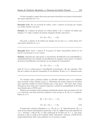 Somas de Variáveis Aleatórias e o Teorema do Limite Central 113
Os dois exemplos a seguir descrevem processos estocásticos nos quais as observações
são somas aleatórias de v.a.’s.
Exemplo 5.13. Em um terminal de ônibus, conte o múmero de pessoas que chegam
nos ônibus durante uma hora.
Solução. Se o número de pessoas no i-ésimo ônibus é Ki e o número de ônibus que
chegam é N, então o número de pessoas chegando durante uma hora é
R = K1 + K2 + · · · + KN
Em geral, o número N de ônibus que chegam irá ser uma v.a., e desta forma, R é
uma somas aleatória de v.a.’s.
Exemplo 5.14. Conte o número N de pacotes de dados transmitidos através de um
link de comunicações em um minuto.
Solução. Suponha que cada pacote é corretamente decodiﬁcado com probabilidade p,
independentemente do resultado da decodiﬁcação de qualquer outro pacote. O número
de pacotes decodiﬁcados corretamente em um minuto de transmissão é
R = X1 + X2 + · · · + XN
onde Xi é 1 se o i-ésimo pacote é decodiﬁcado corretamente, e 0, caso contrário. Pelo
fato de o número de pacotes transmitido N ser aleatório, R não é a v.a. binomial usual.
No exemplo acima, podemos utilizar os métodos utilizados para v.a.’s múltiplas
para encontrar a fmp conjunta fNR(n, r). Entretanto não somos capazes de encontrar
uma expressão simples em forma fechada para a fmp fR(r). Por outro lado, vamos
demonstrar nesta seção que é possível expressar o modelo de probabilidade de R como
uma fórmula para a FGM φR(s).
Embora nos exemplos acima tenhamos considerado apenas casos nos quais os Xi são
v.a.’s discretas, será mais instrutivo enfatizar o caso em que os Xi são v.a.’s contínuas.
Sejam as v.a.’s
Wn = X1 + X2 + · · · + Xn (5.8)
R = X1 + X2 + · · · + XN (5.9)
É importante sabermos distinguir a v.a. Wn da v.a. R. Especiﬁcamente, Wn é a
soma de um número determinístico particular n dos Xi e não é uma soma aleatória de
v.a.’s. Portanto, a fdp de Wn é a fdp condicional de R dado que N = n. Em geral,
encontrar a fdp ou a fmp de R é bastante difícil. Entretanto, encontrar a FGM de R é
surpreendentemente fácil, como podemos ver no teorema a seguir
 