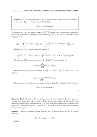 114 Somas de Variáveis Aleatórias e o Teorema do Limite Central
Teorema 5.14. A soma aleatória de v.a.’s independentes e identicamente distribuí-
das R = X1 + X2 + · · · + XN tem FGM dada por
φR(s) = φN (ln(φX (s)))
Demonstração. Para encontrar φR(s) = E esR , iremos usar iterações de esperanças,
encontrando primeiro a esperança condicional E esR|N = n , e então tomando a espe-
rança sobre N
φR(s) =
∞
n=0
E esR
|N = n pN (n) =
∞
n=0
E es(X1+X2+···+XN )
|N = n pN (n)
Pelo fato de os Xi serem independentes de N,
E es(X1+X2+···+XN )
|N = n = E es(X1+X2+···+Xn)
= E esWn
= φWn (s)
Do teorema 5.10, sabemos que φWn (s) = [φX (s)]n
, o que implica em
φR(s) =
∞
n=0
[φX (s)]n
pN (n)
Observamos que podemos escrever [φX (s)]n
= eln(φX (s)) n
= e[ln(φX (s))]n. Isto
implica
φR(s) =
∞
n=0
e[ln(φX (s))]n
pN (n)
Reconhecendo que esta soma tem a mesma forma daquela da Equação (5.3), obtemos
φR(s) = φN (ln(φX (s)))
Exemplo 5.15. O número N de páginas em uma transmissão de fax tem fmp geo-
métrica com média 1/q = 4. O número K de bits em uma página de fax também tem
distribuição geométrica com média 1/p = 105 bits, independentemente de qualquer outra
página e do número de páginas. Encontre a FGM de B, o número total de bits em uma
transmissão de fax.
Solução. Quando a i-ésima página tem Ki bits, o número total de bits é a soma
aleatória
B = K1 + K2 + · · · + KN
Então
 