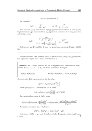 Somas de Variáveis Aleatórias e o Teorema do Limite Central 115
φB(s) = φN (ln(φK(s)))
Do exemplo 5.7
φN (s) =
qes
1 − (1 − q)es
φK(s) =
pes
1 − (1 − p)es
Para calcular φB(s), substituímos ln(φK(s)) para toda ocorrência de s em φN (s).
Equivalentemente, podemos substituir φK(s) para toda ocorrência de es em φN (s). Esta
substituição leva a
φB(s) =
q
pes
1 − (1 − p)es
1 − (1 − q)
pes
1 − (1 − p)es
=
pqes
1 − (1 − pq)es
Podemos ver que B tem FGM de uma v.a. geométrica com média 1/(pq) = 400000
bits.
Usando o teorema 5.14, podemos tomar as derivadas de φN (ln(φX (s))) para encon-
trar expressões simples para a média e variância de R
Teorema 5.15. A soma aleatória das v.a.’s independentes e identicamente distri-
buídas R = X1 + X2 + · · · + XN tem média e variância dadas por
E[R] = E[N]E[X] Var[R] = E[N] Var[X] + Var[N](E[X])2
Demonstração. Pela regra da cadeia das derivadas,
φ′
R(s) = φ′
N (ln(φX (s)))
φ′
X (s)
φX (s)
Desde que φX(0) = 1, avaliando em s = 0, temos
E[R] = φ′
R(0) = φ′
N (0)
φ′
X (0)
φX (0)
= E[N]E[X]
Para a derivada segunda de φX (s) temos
φ′′
R(s) = φ′′
N (ln(φX (s)))
φ′
X (s)
φX (s)
2
+ φ′
N (ln(φX (s)))
φX (s)φ′′
X (s) − [φ′
X(s)]2
[φX (s)]2
Novamente, avaliando em s = 0, temos
E[R2
] = E[N2
]µ2
X + E[N] E[X2
] − µ2
X
Subtraindo (E[R])2 = (µN µX)2 de ambos os lados da equação acima completamos
a prova.
 