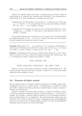 116 Somas de Variáveis Aleatórias e o Teorema do Limite Central
Observe que Var[R] contém dois termos: o primeiro termo µN Var[X] resulta da
aleatoriedade de X, enquanto que o segundo termo Var[N]µ2
X é uma consequência da
aleatoriedade de N. Para visualizar isto, considere estes dois casos
• Suponha que N é determinístico, de modo que N = n todas as vezes. Neste caso,
µN = n e Var[N] = 0. A soma aleatória R é uma soma determinística ordinária
R = X1 + X2 + · · · + Xn e Var[R] = n Var[X].
• Suponha que N é aleatória, mas cada Xi é uma constante determinística x. Neste
exemplo, µX = x e Var[X] = 0. além disso, a soma aleatória torna-se R = Nx e
Var[R] = x2 Var[N].
É importante enfatizar que os teoremas 5.14 e 5.15 exigem que N seja independente
da sequência aleatória X1, X2, . . . , Xn, isto é, o número de termos na soma aleatória
não pode depender dos valores dos termos da soma.
Exemplo 5.16. Seja X1, X2, . . . uma sequência de v.a.’s gaussianas independentes e
identicamente distribuídas com média 100 e variância 100. Se K é uma v.a. de Poisson
com média 1, encontre a média e a variância de R = X1 + X2 + · · · + XK.
Solução. A distribuição de R ou mesmo a FGM de R são difíceis de se obter. Entre-
tanto, o Teorema 5.15 torna o cálculo dos momentos bastante fácil. Sabemos que uma
v.a. de Poisson com média 1 também tem variância 1. Então
E[R] = E[X]E[K] = 100
Var[R] = E[K] Var[X] + Var[K](E[X])2
= 100 + (100)2
= 10100
Pode-se ver que a maior parte da variância é devida à aleatoriedade de K. Isto
acontece porque é muito provável que K assuma os valores 0 e 1, e estas duas escolhas
mudam de forma dramática a soma.
5.8 Teorema do limite central
Em um grande número de situações práticas, histogramas de medidas seguem apro-
ximadamente uma curva em forma de sino. Um histograma é um gráﬁco de barras
que divide o conjunto de medidas possíveis em intervalos iguais e mostra o número de
medidas em cada intervalo.
Quando o tamanho de cada intervalo é pequeno e o número de medidas é grande,
a forma da histograma assemelha-se bastante à forma da fdp da v.a. que descreve as
medidas. Por exemplo, o primeiro gráﬁco da Figura 5.3 é um histograma derivado a
partir de 400 repetições de um experimento. Em cada experimento alguém joga uma
moeda 50 vezes e observa o número de coroas. O histograma segue aproximadamente
uma curva em forma de sino. O segundo gráﬁco na Figura 5.3 mostra as probabilidades
binomiais exatas do número de caras em 50 jogadas.
 
