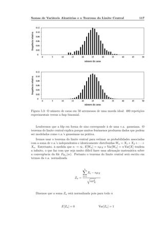 Somas de Variáveis Aleatórias e o Teorema do Limite Central 117
Figura 5.3: O número de caras em 50 arremessos de uma moeda ideal: 400 repetições
experimentais versus a fmp binomial.
Lembremos que a fdp em forma de sino corresponde à de uma v.a. gaussiana. O
teorema do limite central explica porque muitos fenômenos produzem dados que podem
ser modelados como v.a.’s gaussianas na prática.
Iremos usar o teorema do limite central para estimar as probabilidades associadas
com a soma de v.a.’s independentes e identicamente distribuídas Wn = X1 + X2 + · · · +
Xn. Entretanto, à medida que n → ∞, E[Wn] = nµX e Var[Wn] = n Var[X] tendem
a inﬁnito, o que faz com que seja muito difícil fazer uma aﬁrmação matemática sobre
a convergência da fdc FWn (w). Portanto o teorema do limite central será escrito em
termos da v.a. normalizada
Zn =
n
i=1
Xi − nµX
nσ2
X
Dizemos que a soma Zn está normalizada pois para todo n
E[Zn] = 0 Var[Zn] = 1
 