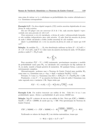 Somas de Variáveis Aleatórias e o Teorema do Limite Central 119
uma soma de outras v.a.’s, e calculamos as probabilidades dos eventos referindo-nos à
v.a. Gaussiana correspondente.
Exemplo 5.17. Um disco digital compacto (CD) contém amostras digitalizadas de uma
forma de onda acústica.
Em um CD player com um conversor D/A de 1 bit, cada amostra digital é repre-
sentada com uma precisão de ±0, 5 mV.
Para minimizar o erro de reprodução, a forma de onda é sobreamostrada tomando-
se oito medidas independentes para cada amostra. O valor ﬁnal da amostra da forma
de onda é obtido calculando a média (média amostral) de oito medidas.
Qual é a probabilidade de o erro na amostra da forma de onda ser maior que 0.05
mV?
Solução. As medidas X1, . . . , X8 têm distribuição uniforme na faixa (V − 0, 5 mV) <
X < (V + 0, 5 mV), onde V é o valor exato da amostra da forma de onda. O CD player
produz a saída U = W8/8 onde
W8 =
8
i=1
Xi
Para encontrar P[|U − V | > 0.05] exatamente, precisaríamos encontrar o modelo
de probabilidade exato para W8, ou calculando oito convoluções da fdp uniforme de
Xi ou ainda, usando a função geratriz de momentos. De qualquer forma, o processo é
extremamente complexo.
Alternativamente, podemos usar o Teorema do Limite Central para modelar W8
como uma v.a. Gaussiana com µ = 8µX = 8mV e variância Var[W8] = 8/12.
Portanto, U é uma v.a. Gaussiana com E[U] = E[W8]/8 = V e Var[W8]/64 = 1/96.
Finalmente, o erro U − V na amostra da forma de onda de saída é Gaussiano com
valor esperado zero e variância 1/96. Segue então que
P[|U − V | > 0, 05] = 2 1 − Φ 0, 05/ 1/96 = 0, 62
Exemplo 5.18. Um modem transmite um milhão de bits. Cada bit é 0 ou 1 com
probabilidades iguais. Estime a probabilidade de pelo menos 502000 uns.
Solução. Seja W o número de uns em um milhão de bits. Note que E[W] = 500000 e
Var[W] = 106/4 = 250000, de modo que σW = 500. Pela aproximação do Teorema do
Limite Central,
P[W ≥ 502000] = 1 − P[W < 502000] ≈ 1 − Φ
502000 − 500000
500
= 1 − Φ(4)
Veriﬁcando os valores da função Φ(·) em tabelas matemáticas, temos que
1 − Φ(4) = Q(4) = 3, 17 × 10−5
 