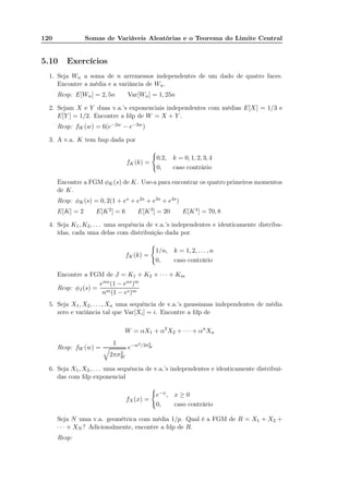120 Somas de Variáveis Aleatórias e o Teorema do Limite Central
5.10 Exercícios
1. Seja Wn a soma de n arremessos independentes de um dado de quatro faces.
Encontre a média e a variância de Wn.
Resp: E[Wn] = 2, 5n Var[Wn] = 1, 25n
2. Sejam X e Y duas v.a.’s exponenciais independentes com médias E[X] = 1/3 e
E[Y ] = 1/2. Encontre a fdp de W = X + Y .
Resp: fW (w) = 6(e−2w − e−3w)
3. A v.a. K tem fmp dada por
fK(k) =
0.2, k = 0, 1, 2, 3, 4
0, caso contrário
Encontre a FGM φK(s) de K. Use-a para encontrar os quatro primeiros momentos
de K.
Resp: φK(s) = 0, 2(1 + es + e2s + e3s + e4s)
E[K] = 2 E[K2] = 6 E[K3] = 20 E[K4] = 70, 8
4. Seja K1, K2, . . . uma sequência de v.a.’s independentes e identicamente distribu-
ídas, cada uma delas com distribuição dada por
fK(k) =
1/n, k = 1, 2, . . . , n
0, caso contrário
Encontre a FGM de J = K1 + K2 + · · · + Km
Resp: φJ (s) =
ems(1 − ens)m
nm(1 − es)m
5. Seja X1, X2, . . . , Xn uma sequência de v.a.’s gaussianas independentes de média
zero e variância tal que Var[Xi] = i. Encontre a fdp de
W = αX1 + α2
X2 + · · · + αn
Xn
Resp: fW (w) =
1
2πσ2
W
e−w2/2σ2
W
6. Seja X1, X2, . . . uma sequência de v.a.’s independentes e identicamente distribuí-
das com fdp exponencial
fX(x) =
e−x, x ≥ 0
0, caso contrário
Seja N uma v.a. geométrica com média 1/p. Qual é a FGM de R = X1 + X2 +
· · · + XN ? Adicionalmente, encontre a fdp de R.
Resp:
 