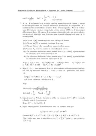Somas de Variáveis Aleatórias e o Teorema do Limite Central 121
φR(s) =
p
p − s
fR(r) =
p e−pr, r ≥ 0
0, caso contrário
7. A v.a. X milissegundos é o tempo total de acesso (tempo de espera + tempo
de leitura) para obter um bloco de informação de um disco de computador. X é
uniformemente distribuída no intervalo de 0 a 12 milissegundos. Antes de realizar
uma determinada tarefa, o computador precisa acessar 12 blocos de informação
diferentes do disco. (Os tempos de acesso para blocos diferentes são independentes
um do outro). O tempo total de acesso para todas as informações é uma v.a. A
milissegundos.
(a) Calcule E[X], o valor esperado para o tempo de acesso.
(b) Calcule Var[X], a variância do tempo de acesso.
(c) Calcule E[A], o valor esperado do tempo total de acesso.
(d) Calcule σA, o desvio padrão do tempo total de acesso.
(e) Use o Teorema do Limite Central para estimar P[A > 75 ms], a probabilidade
do tempo total de acesso exceder 75 ms.
(f) Use o Teorema do Limite Central para estimar P[A < 48 ms], a probabilidade
do tempo total de acesso ser menor que 48 ms.
Resp: a) E[X] = 6ms b) Var[X] = 12 c) E[A] = 72ms d) Var[A] = 144
e) P[A > 75] ≈ 0, 4013 f) P[A < 48] ≈ 0, 0227
8. Seja X1, X2, . . . uma sequência de v.a.’s independentes e identicamente distribuí-
das com fdp uniforme entre 0 e 1, e seja N uma v.a. geométrica com média
1/p.
a) Qual é a FGM de R = X1 + X2 + · · · + XN ?
b) Calcule a média e a variância de R.
Resp:
(a) φR(s) =
p(es − 1)
s − (1 − p)(es − 1)
(b) E[R] =
1
2p
Var[R] =
3 − 2p
12p2
9. Seja X uma v.a. N(0, 1). Encontre a média e a variância de Y = 2X + 1 usando
a função geratriz de momentos.
Resp: E[Y ] = 1 e Var[Y ] = 4
10. Seja a função geratriz de momentos de uma v.a. discreta dada por
φX(s) = 0.25es
+ 0.35e3s
+ 0.40e5s
Encontre P[X = 0], P[X = 1], P[X = 2], P[X = 3], P[X = 4] e P[X = 5].
Dica: lembre que, para o caso discreto, φX (s) = i esxi fX(xi), e que fX(x0) =
P[X = x0].
 