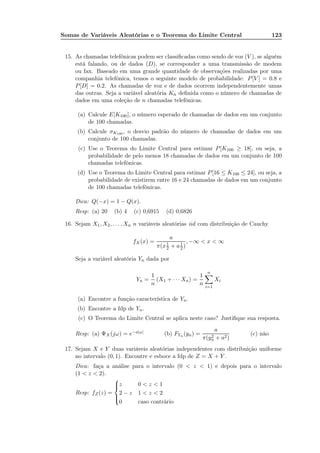 Somas de Variáveis Aleatórias e o Teorema do Limite Central 123
15. As chamadas telefônicas podem ser classiﬁcadas como sendo de voz (V ), se alguém
está falando, ou de dados (D), se corresponder a uma transmissão de modem
ou fax. Baseado em uma grande quantidade de observações realizadas por uma
companhia telefônica, temos o seguinte modelo de probabilidade: P[V ] = 0.8 e
P[D] = 0.2. As chamadas de voz e de dados ocorrem independentemente umas
das outras. Seja a variável aleatória Kn deﬁnida como o número de chamadas de
dados em uma coleção de n chamadas telefônicas.
(a) Calcule E[K100], o número esperado de chamadas de dados em um conjunto
de 100 chamadas.
(b) Calcule σK100 , o desvio padrão do número de chamadas de dados em um
conjunto de 100 chamadas.
(c) Use o Teorema do Limite Central para estimar P[K100 ≥ 18], ou seja, a
probabilidade de pelo menos 18 chamadas de dados em um conjunto de 100
chamadas telefônicas.
(d) Use o Teorema do Limite Central para estimar P[16 ≤ K100 ≤ 24], ou seja, a
probabilidade de existirem entre 16 e 24 chamadas de dados em um conjunto
de 100 chamadas telefônicas.
Dica: Q(−x) = 1 − Q(x).
Resp: (a) 20 (b) 4 (c) 0,6915 (d) 0,6826
16. Sejam X1, X2, . . . , Xn n variáveis aleatórias iid com distribuição de Cauchy
fX(x) =
a
π(x1
2 + a1
2)
, −∞ < x < ∞
Seja a variável aleatória Yn dada por
Yn =
1
n
(X1 + · · · Xn) =
1
n
n
i=1
Xi
(a) Encontre a função característica de Yn.
(b) Encontre a fdp de Yn.
(c) O Teorema do Limite Central se aplica neste caso? Justiﬁque sua resposta.
Resp: (a) ΨX(jω) = e−a|ω| (b) FYn (yn) =
a
π(y2
n + a2)
(c) não
17. Sejam X e Y duas variáveis aleatórias independentes com distribuição uniforme
no intervalo (0, 1). Encontre e esboce a fdp de Z = X + Y .
Dica: faça a análise para o intervalo (0 < z < 1) e depois para o intervalo
(1 < z < 2).
Resp: fZ(z) =



z 0 < z < 1
2 − z 1 < z < 2
0 caso contrário
 