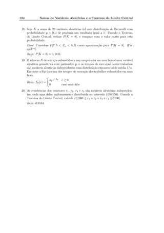 124 Somas de Variáveis Aleatórias e o Teorema do Limite Central
18. Seja K a soma de 20 variáveis aleatórias iid com distribuição de Bernoulli com
probabilidade p = 0, 4 de produzir um resultado igual a 1. Usando o Teorema
do Limite Central, estime P[K = 8], e compare com o valor exato para esta
probabilidade.
Dica: Considere P[7, 5 < Zn < 8, 5] como aproximação para P[K = 8]. (Por
quÃa?)
Resp: P[K = 8] ≈ 0, 1811.
19. O número N de serviços submetidos a um computador em uma hora é uma variável
aleatória geométrica com parâmetro p, e os tempos de execução destes trabalhos
são variáveis aleatórias independentes com distribuição exponencial de média 1/α.
Encontre a fdp da soma dos tempos de execução dos trabalhos submetidos em uma
hora.
Resp: fR(r) =
λp e−λp
r ≥ 0
0 caso contrário
20. As resistências dos resistores r1, r2, r3 e r4 são variáveis aleatórias independen-
tes, cada uma delas uniformemente distribuída no intervalo (450,550). Usando o
Teorema do Limite Central, calcule P[1900 ≤ r1 + r2 + r3 + r4 ≤ 2100].
Resp: 0,9164
 