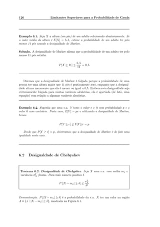 126 Limitantes Superiores para a Probabilidade de Cauda
Exemplo 6.1. Seja X a altura (em pés) de um adulto selecionado aleatoriamente. Se
o valor médio da altura é E[X] = 5, 5, estime a probabilidade de um adulto ter pelo
menos 11 pés usando a desigualdade de Markov.
Solução. A desigualdade de Markov aﬁrma que a probabilidade de um adulto ter pelo
menos 11 pés satisfaz
P[X ≥ 11] ≤
5, 5
11
= 0, 5
Dizemos que a desigualdade de Markov é folgada porque a probabilidade de uma
pessoa ter uma altura maior que 11 pés é praticamente zero, enquanto que a desigual-
dade aﬁrma meramente que ela é menor ou igual a 0,5. Embora esta desigualdade seja
extremamente folgada para muitas variáveis aleatórias, ela é apertada (de fato, uma
equação) com relação a algumas variáveis aleatórias.
Exemplo 6.2. Suponha que uma v.a. Y tome o valor c > 0 com probabilidade p e o
valor 0 caso contrário. Neste caso, E[Y ] = pc e utilizando a desigualdade de Markov,
temos
P[Y ≥ c] ≤ E[Y ]/c = p
Desde que P[Y ≥ c] = p, observamos que a desigualdade de Markov é de fato uma
igualdade neste caso.
6.2 Desigualdade de Chebyshev
Teorema 6.2. Desigualdade de Chebyshev. Seja X uma v.a. com média mx e
variância σ2
X ﬁnitas. Para todo número positivo δ
P [|X − mx| ≥ δ] ≤
σ2
X
δ2
Demonstração. P [|X − mx| ≥ δ] é a probabilidade da v.a. X ter um valor na região
A ≡ {x : |X − mx| ≥ δ}, mostrada na Figura 6.1.
 