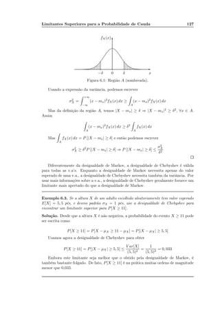 Limitantes Superiores para a Probabilidade de Cauda 127
x−δ 0 δ
fX(x)
-
6
......................................................
......................................................
............................................................................................................................................................................................................................................................................................................................................................................................................................................................................................................................................................................................................
....
...
...
...
...
...
...
...
....
....
.....
.....
......
.....
......
......
.......
.......
........
........
..........
..........
...
...
...
..
....
....................
..........
........
........
.......
.......
......
......
.....
......
.....
.....
....
....
...
...
...
...
Figura 6.1: Região A (sombreada).
Usando a expressão da variância, podemos escrever
σ2
X =
+∞
−∞
(x − mx)2
fX(x) dx ≥
A
(x − mx)2
fX(x) dx
Mas da deﬁnição da região A, temos |X − mx| ≥ δ ⇒ |X − mx|2 ≥ δ2, ∀x ∈ A.
Assim
A
(x − mx)2
fX(x) dx ≥ δ2
A
fX(x) dx
Mas
A
fX(x) dx = P [|X − mx| ≥ δ] e então podemos escrever
σ2
X ≥ δ2
P [|X − mx| ≥ δ] ⇒ P [|X − mx| ≥ δ] ≤
σ2
X
δ2
Diferentemente da desigualdade de Markov, a desigualdade de Chebyshev é válida
para todas as v.a’s. Enquanto a desigualdade de Markov necessita apenas do valor
esperado de uma v.a., a desigualdade de Chebyshev necessita também da variância. Por
usar mais informações sobre a v.a., a desigualdade de Chebyshev geralmente fornece um
limitante mais apertado do que a desigualdade de Markov.
Exemplo 6.3. Se a altura X de um adulto escolhido aleatoriamente tem valor esperado
E[X] = 5, 5 pés, e desvio padrão σX = 1 pés, use a desigualdade de Chebyshev para
encontrar um limitante superior para P[X ≥ 11].
Solução. Desde que a altura X é não negativa, a probabilidade do evento X ≥ 11 pode
ser escrita como
P[X ≥ 11] = P[X − µX ≥ 11 − µX] = P[|X − µX| ≥ 5, 5]
Usamos agora a desigualdade de Chebyshev para obter
P[X ≥ 11] = P[|X − µX| ≥ 5, 5] ≤
V ar[X]
(5, 5)2
=
1
(5, 5)2
= 0, 033
Embora este limitante seja melhor que o obtido pela desigualdade de Markov, é
também bastante folgado. De fato, P[X ≥ 11] é na prática muitas ordens de magnitude
menor que 0,033.
 