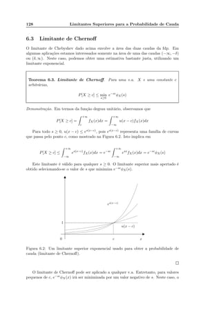 128 Limitantes Superiores para a Probabilidade de Cauda
6.3 Limitante de Chernoﬀ
O limitante de Chebyshev dado acima envolve a área das duas caudas da fdp. Em
algumas aplicações estamos interessados somente na área de uma das caudas (−∞, −δ)
ou (δ, ∞). Neste caso, podemos obter uma estimativa bastante justa, utilizando um
limitante exponencial.
Teorema 6.3. Limitante de Chernoﬀ. Para uma v.a. X e uma constante c
arbitrárias,
P[X ≥ c] ≤ min
s≥0
e−sc
φX(s)
Demonstração. Em termos da função degrau unitário, observamos que
P[X ≥ c] =
+∞
c
fX(x)dx =
+∞
−∞
u(x − c)fX (x)dx
Para todo s ≥ 0, u(x − c) ≤ es(x−c), pois es(x−c) representa uma família de curvas
que passa pelo ponto c, como mostrado na Figura 6.2. Isto implica em
P[X ≥ c] ≤
+∞
−∞
es(x−c)
fX(x)dx = e−sc
+∞
−∞
esx
fX(x)dx = e−sc
φX(s)
Este limitante é válido para qualquer s ≥ 0. O limitante superior mais apertado é
obtido selecionando-se o valor de s que minimiza e−scφX(s).
0
1
c x
u(x − c)
es(x−c)
Figura 6.2: Um limitante superior exponencial usado para obter a probabilidade de
cauda (limitante de Chernoﬀ).
O limitante de Chernoﬀ pode ser aplicado a qualquer v.a. Entretanto, para valores
pequenos de c, e−scφX (x) irá ser minimizada por um valor negativo de s. Neste caso, o
 