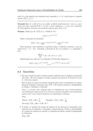 Limitantes Superiores para a Probabilidade de Cauda 129
valor de s não negativo que minimiza esta expressão é s = 0, o que fornece a resposta
trivial: P[X ≥ c] ≤ 1
Exemplo 6.4. Se a altura X de um adulto escolhido aleatoriamente é uma v.a. gaus-
siana com valor esperado E[X] = 5, 5 pés e desvio padrão σX = 1 pés, use o limitante
de Chernoﬀ para encontrar um limitante superior para P[X ≥ 11]
Solução. Desde que X é N(5, 5, 1), a FGM de X é
φX (s) = e(11s+s2)/2
Então o limitante de Chernoﬀ é
P[X ≥ 11] ≤ min
s≥0
e−11s
e(11s+s2)/2
= min
s≥0
e(s2−11s)/2
Para encontrar s que minimiza a expressão acima, é suﬁciente encontrar s que mi-
nimize h(s) = s2 − 11s. Tomando a derivada de h(s) em relação a s e igualando a
zero
dh(s)
ds
= 2s − 11 = 0 ⇒ s = 5, 5
Substituindo este valor de s ao limitante de Chernoﬀ, chegamos a
P[X ≥ 11] ≤ e(s2−11s)/2
s=5,5
= e−(5,5)2/2
= 2, 7 × 10−7
6.4 Exercícios
1. Em uma estação de metrô, existem usuários suﬁcientes para completar exatamente
três trens. Os trens chegam à estação segundo um processo de Poisson de taxa
λ = 0.5 trens/minuto.
Seja X igual ao tempo em minutos requerido para servir os passageiros em espera.
Encontre limitantes superiores para P[X ≥ 30 minutos] usando as desigualdades
de Markov, Chebyshev e Chernoﬀ.
Dicas: i) o tempo entre chegadas pode ser modelado por uma variável aleatória
com distribuição exponencial; ii) a soma de m variáveis aleatórias com distribuição
exponencial é uma variável aleatória com distribuição m-Erlang.
Resp:
Markov: P[X ≥ 30] =
1
5
Chebyshev: P[X ≥ 30] =
1
48
Chernoﬀ : P[X ≥ 30] = 7, 68 · 10−4
2. A média e a variância do tempo de resposta de um sistema de computador mul-
tiusuário são 15 segundos e 4 segundos, respectivamente. Estime a probabilidade
de o tempo de resposta ser superior a 4 segundos da média, usando a desigualdade
de Chebyshev.
Resp: 0,25
 