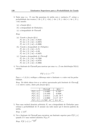 130 Limitantes Superiores para a Probabilidade de Cauda
3. Dada uma v.a. X com fdp gaussiana de média zero e variância σ2, estime a
probabilidade dos eventos (−2σ ≤ X ≤ +2σ), (−3σ ≤ X ≤ +3σ) e (−4σ ≤ X ≤
+4σ) usando:
(a) a função Q(x);
(b) a desigualdade de Chebyshev;
(c) a desigualdade de Chernoﬀ.
Resp:
(a) Usando a função Q(x):
P[−2σ ≤ X ≤ 2σ] = 0, 9545
P[−3σ ≤ X ≤ 3σ] = 0, 9973
P[−4σ ≤ X ≤ 4σ] = 0, 9999
(b) Usando a desigualdade de Chebyshev:
P[−2σ ≤ X ≤ 2σ] = 0, 75
P[−3σ ≤ X ≤ 3σ] = 0, 89
P[−4σ ≤ X ≤ 4σ] = 0, 9375
(c) Usando a desigualdade de Chernoﬀ:
P[−2σ ≤ X ≤ 2σ] = 0, 7293
P[−3σ ≤ X ≤ 3σ] = 0, 9778
P[−4σ ≤ X ≤ 4σ] = 0, 9993
4. Use o limitante de Chernoﬀ para mostrar que uma v.a. Z com distribuição N(0,1)
satisfaz
P[Z ≥ c] ≤ e−c2/2
Para c = 1, 2, 3, 4, veriﬁque a diferença entre o limitante e o valor real da proba-
bilidade.
Resp: Na tabela abaixo tem-se os valores aproximados pelo limitante de Chernoﬀ,
e os valores exatos, dados pela função Q(x).
Chernoﬀ Q(x)
P[Z ≥ 1] ≤ 0, 6065 0, 1587
P[Z ≥ 2] ≤ 0, 1353 0, 0228
P[Z ≥ 3] ≤ 0, 0111 1, 35 · 10−3
P[Z ≥ 4] ≤ 0, 0003 3, 17 · 10−5
P[Z ≥ 5] ≤ 3, 7267 · 10−6 3, 0 · 10−7
5. Para uma variável aleatória arbitrária X, use a desigualdade de Chebyshev para
estimar a probabilidade de X assumir um valor maior que k desvios padrões da
média.
Resp: ≤ 1/k2.
6. Use o limitante de Chernoﬀ para encontrar um limitante superior para P[X ≥ c]
quando X é uma variável aleatória N(µ, σ2.
Resp: P[X ≥ c] ≤ e−
(c−µ)2
2σ2
 