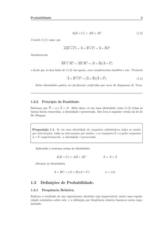 Probabilidade 5
A(B + C) = AB + AC (1.3)
Usando (1.1) segue que
A(B + C) = A + B + C = A + B C
Similarmente
AB + AC = AB AC = (A + B)(A + C)
e desde que os dois lados de (1.3) são iguais, seus complementos também o são. Portanto
A + B + C = (A + B)(A + C) (1.4)
Estas identidades podem ser facilmente conferidas por meio de diagramas de Venn.
1.2.2 Princípio da Dualidade.
Sabemos que S = φ e φ = S. Além disso, se em uma identidade como (1.3) todas as
barras forem removidas, a identidade é preservada. Isto leva à seguinte versão da lei de
De Morgan:
Proposição 1.1. Se em uma identidade de conjuntos substituímos todas as uniões
por intersecções, todas as intersecções por uniões, e os conjuntos S e φ pelos conjuntos
φ e S respectivamente, a identidade é preservada.
Aplicando o teorema acima às identidades
A(B + C) = AB + AC S = A + S
obtemos as identidades
A + BC = (A + B)(A + C) φ = φA
1.3 Deﬁnições de Probabilidade.
1.3.1 Frequência Relativa.
Embora o resultado de um experimento aleatório seja imprevisível, existe uma regula-
ridade estatística sobre este, e a deﬁnição por freqüência relativa baseia-se nesta regu-
laridade.
 