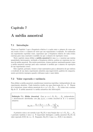 Capítulo 7
A média amostral
7.1 Introdução
Vimos no Capítulo 1 que a frequência relativa é a razão entre o número de vezes que
um evento ocorre e o número de vezes que um experimento é realizado. Se realizamos
um experimento repetidas vezes, esperamos que a frequência relativa de cada evento
convirja para uma constante à medida em que o número de repetições cresce.
Neste capítulo vamos deﬁnir a média amostral de uma v.a. e mostrar que muitas
quantidades interessantes, incluindo a frequência relativa, podem ser expressas em ter-
mos da média amostral. Em seções posteriores, iremos mostrar matematicamente como
a média amostral converge para uma constante à medida que o número de repetições
de um experimento cresce.
Este capítulo, portanto, fornece a base matemática para a aﬁrmativa de que embora
o resultado de um único experimento aleatório seja imprevisível, padrões de comporta-
mento previsíveis emergem quando coletamos mais e mais dados.
7.2 Valor esperado e variância
Para deﬁnir a média amostral, consideremos tentativas repetidas e independentes de um
experimento aleatório. Cada tentativa resulta em uma observação da v.a. X. Depois
de n tentativas, temos valores amostrais de n v.a.’s X1, X2, . . . , Xn todas com a mesma
fdp de X. A média amostral é a média aritmética das observações.
Deﬁnição 7.1. Média Amostral: Para as v.a.’s X1, X2, . . . , Xn independentes
e identicamente distribuídas com fdp fX(x), a média amostral de X é a variável
aleatória
Mn(X) =
X1 + X2 + · · · + Xn
n
=
1
n
n
i=1
Xi
A primeira coisa a ser notada é que Mn(X) é uma função das v.a.’s X1, X2, . . . , Xn
e portanto também é uma v.a. É importante distinguir a média amostral Mn(X) do
valor esperado E[X] da v.a. X. Enquanto Mn(X) é uma v.a., E[X] é um número.
 
