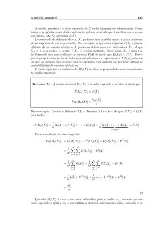 A média amostral 133
A média amostral e o valor esperado de X estão intimamente relacionados. Desta
forma o propósito maior deste capítulo é explorar o fato de que à medida que n cresce
sem limite, Mn(X) aproxima E[X].
Dependendo da deﬁnição da v.a. X, podemos usar a média amostral para descrever
vários aspectos de um experimento. Por exemplo, se queremos explorar P[A], a proba-
bilidade de um evento arbitrário A, podemos deﬁnir uma v.a. indicadora XA tal que
XA = 1 se o evento A ocorre, e XA = 0 caso contrário. Neste caso, XA é uma v.a.
de Bernoulli com probabilidade de sucesso P[A] de modo que E[XA] = P[A]. Desde
que as propriedades gerais do valor esperado de uma v.a. aplicam-se a E[XA], podemos
ver que as técnicas para estimar valores esperados irão também nos permitir estimar as
probabilidades de eventos arbitrários.
O valor esperado e a variância de Mn(X) revelam as propriedades mais importantes
da média amostral:
Teorema 7.1. A média amostral Mn(X) tem valor esperado e variância dados por
E[Mn(X)] = E[X]
Var[Mn(X)] =
Var[X]
n
Demonstração. Usando a Deﬁnição 7.1, o Teorema 5.1 e o fato de que E[Xi] = E[X]
para todo i,
E[Mn(X)] =
1
n
(E[X1] + E[X2] + · · · + E[Xn]) =
1
n
(E[X] + · · · + E[X])
n vezes
= E[X]
Para a variância, temos o seguinte:
Var[Mn(X)] = E[M2
n(X)] − E2[Mn(X)] = E[M2
n(X)] − E2[X]
=
1
n2
n
i=1
n
j=1
E[XiXj] − E2
[X]
=
1
n2
n
i=1
i=j
E[X2
i ] +
1
n2
n
i=1
i=j
n
j=1
E[XiXj] − E2
[X]
=
1
n
σ2
X + E2
[X] +
1
n2
n(n − 1)E2
[X] − E2
[X]
=
σ2
X
n
Quando Mn(X) é vista como uma estimativa para a média mx, nota-se que seu
valor esperado é igual a mx e sua variância decresce inversamente com o número n de
 