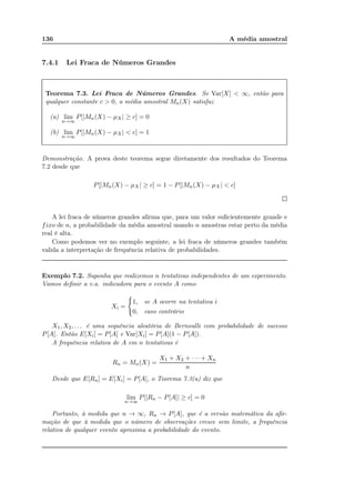 136 A média amostral
7.4.1 Lei Fraca de Números Grandes
Teorema 7.3. Lei Fraca de Números Grandes. Se Var[X] < ∞, então para
qualquer constante c > 0, a média amostral Mn(X) satisfaz
(a) lim
n→∞
P[|Mn(X) − µX| ≥ c] = 0
(b) lim
n→∞
P[|Mn(X) − µX| < c] = 1
Demonstração. A prova deste teorema segue diretamente dos resultados do Teorema
7.2 desde que
P[|Mn(X) − µX| ≥ c] = 1 − P[|Mn(X) − µX| < c]
A lei fraca de números grandes aﬁrma que, para um valor suﬁcientemente grande e
fixo de n, a probabilidade da média amostral usando n amostras estar perto da média
real é alta.
Como podemos ver no exemplo seguinte, a lei fraca de números grandes também
valida a interpretação de frequência relativa de probabilidades.
Exemplo 7.2. Suponha que realizemos n tentativas independentes de um experimento.
Vamos deﬁnir a v.a. indicadora para o evento A como
Xi =
1, se A ocorre na tentativa i
0, caso contrário
X1, X2, . . . é uma sequência aleatória de Bernoulli com probabilidade de sucesso
P[A]. Então E[Xi] = P[A] e Var[Xi] = P[A](1 − P[A]).
A frequência relativa de A em n tentativas é
Rn = Mn(X) =
X1 + X2 + · · · + Xn
n
Desde que E[Rn] = E[Xi] = P[A], o Teorema 7.3(a) diz que
lim
n→∞
P[|Rn − P[A]| ≥ c] = 0
Portanto, à medida que n → ∞, Rn → P[A], que é a versão matemática da aﬁr-
mação de que à medida que o número de observações cresce sem limite, a frequência
relativa de qualquer evento aproxima a probabilidade do evento.
 