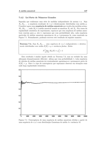 A média amostral 137
7.4.2 Lei Forte de Números Grandes
Suponha que realizemos uma série de medidas independentes da mesma v.a. Seja
X1, X2, . . . a sequência resultante de v.a.’s identicamente distribuídas com média µ.
Considere agora uma sequência de médias amostrais que resulta das medidas acima:
M1, M2, . . . , onde Mj é a média amostral usando as amostras X1 até Xj. Por causa da
regularidade estatística do experimento, espera-se que esta sequência de médias amos-
trais convirja para µ, isto é, esperamos que com probabilidade alta, cada sequência
particular de médias amostrais aproxime-se de µ e permaneça lá, como mostrado na
Figura 7.1. Formalmente, podemos escrever este resultado da seguinte maneira:
Teorema 7.4. Seja X1, X2, . . . uma sequência de v.a.’s independentes e identica-
mente distribuídas com média E[X] = µ e variância ﬁnitas. Então
P lim
n→∞
Mn(X) = µ = 1
Este resultado é similar àquele obtido no Teorema 7.3, mas na verdade faz uma
aﬁrmação dramaticamente diferente: aﬁrma que com probabilidade 1, toda sequência
de cálculos de médias amostrais irá eventualmente aproximar-se e permanecer perto de
E[X] = µ. Este é o tipo de convergência que esperamos observar em situações reais
onde haja regularidade estatística.
Figura 7.1: Convergência de uma sequência de médias amostrais obtidas a partir de
uma sequência de v.a.’s com distribuição Gaussiana de média 4 e variância 10.
 
