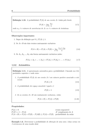 6 Probabilidade
Deﬁnição 1.10. A probabilidade P(A) de um evento A é dada pelo limite
P(A) = lim
n→∞
nA
n
(1.5)
onde nA é o número de ocorrências de A e n é o número de tentativas.
Observações importantes
1. Segue da deﬁnição que 0 ≤ P(A) ≤ 1.
2. Se A e B são dois eventos mutuamente exclusivos
P(A + B) = P(A) + P(B) = lim
n→∞
nA + nB
n
(1.6)
3. Se A1, A2, ..., AN não forem mutuamente exclusivos então:
P(A1 + A2 + ... + AN ) < P(A1) + P(A2) + . . . + P(AN ) (1.7)
1.3.2 Axiomática.
Deﬁnição 1.11. A aproximação axiomática para a probabilidade é baseada nos três
postulados seguintes e nada mais:
1. A probabilidade P(A) de um evento A é um número positivo associado a este
evento
P(A) ≥ 0 (1.8)
2. A probabilidade do espaço amostral é igual a 1
P(S) = 1 (1.9)
3. Se os eventos A e B são mutuamente exclusivos, então
P(A + B) = P(A) + P(B) (1.10)
Propriedades:
P(φ) = 0 evento impossível
P(Ac) = 1 − P(A) Ac complemento de A
P(A + B) = P(A) + P(B) − P(AB) ≤ P(A) + P(B) probabilidade da união
Exemplo 1.3. Determinar a probabilidade de obtenção de uma cara e duas coroas em
3 arremessos de uma moeda ideal.
P(A+B)=P(A)+P(B)-P(AB)
 
