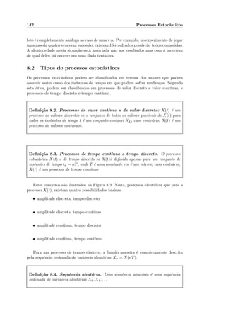142 Processos Estocásticos
Isto é completamente análogo ao caso de uma v.a. Por exemplo, no experimento de jogar
uma moeda quatro vezes em sucessão, existem 16 resultados possíveis, todos conhecidos.
A aleatoriedade nesta situação está associada não aos resultados mas com a incerteza
de qual deles irá ocorrer em uma dada tentativa.
8.2 Tipos de procesos estocásticos
Os processos estocásticos podem ser classiﬁcados em termos dos valores que podem
assumir assim como dos instantes de tempo em que podem sofrer mudanças. Segundo
esta ótica, podem ser classiﬁcados em processos de valor discreto e valor contínuo, e
processos de tempo discreto e tempo contínuo.
Deﬁnição 8.2. Processos de valor contínuo e de valor discreto: X(t) é um
processo de valores discretos se o conjunto de todos os valores possíveis de X(t) para
todos os instantes de tempo t é um conjunto contável SX; caso contrário, X(t) é um
processo de valores contínuos.
Deﬁnição 8.3. Processos de tempo contínuo e tempo discreto. O processo
estocástico X(t) é de tempo discreto se X(t)é deﬁnido apenas para um conjunto de
instantes de tempo tn = nT, onde T é uma constante e n é um inteiro; caso contrário,
X(t) é um processo de tempo contínuo
Estes conceitos são ilustrados na Figura 8.3. Nesta, podemos identiﬁcar que para o
processo X(t), existem quatro possibilidades básicas:
• amplitude discreta, tempo discreto
• amplitude discreta, tempo contínuo
• amplitude contínua, tempo discreto
• amplitude contínua, tempo contínuo
Para um processo de tempo discreto, a função amostra é completamente descrita
pela sequência ordenada de variáveis aleatórias Xn = X(nT).
Deﬁnição 8.4. Sequência aleatória. Uma sequência aleatória é uma sequência
ordenada de variáveis aleatórias X0, X1, . . .
 
