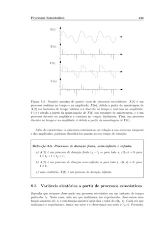 Processos Estocásticos 143
X(t)
X(n)
Y (t)
Y (n)
Figura 8.3: Funções amostra de quatro tipos de processos estocásticos: X(t) é um
processo contínuo no tempo e na amplitude; X(n), obtido a partir da amostragem de
X(t) em instantes de tempo inteiros n,é discreto no tempo e contínuo na amplitude;
Y (t) é obtida a partir da quantizaçcão de X(t) nos instantes de amostragem, e é um
processo discreto na amplitude e contínuo no tempo; ﬁnalmente, Y (n), um processo
discreto no tempo e na amplitude, é obtido a partir da amostragem de Y (t).
Além de caracterizar os processos estocásticos em relação à sua natureza temporal
e das amplitudes, podemos classiﬁcá-los quanto ao seu tempo de duração:
Deﬁnição 8.5. Processos de duração ﬁnita, semi-inﬁnita e inﬁnita.
a) X(t) é um processo de duração ﬁnita t2 − t1 se para todo s, x(t, s) = 0 para
t < t1 e t > t2 > t1.
b) X(t) é um processo de duração semi-inﬁnita se para todo s, x(t, s) = 0, para
t < t1.
c) caso contrário, X(t) é um processo de duração inﬁnita.
8.3 Variáveis aleatórias a partir de processos estocásticos
Suponha que estamos observando um processo estocástico em um instante de tempo
particular t1. Neste caso, cada vez que realizamos um experimento, observamos uma
função amostra x(t, s) e esta função amostra especiﬁca o valor de x(t1, s). Cada vez que
realizamos o experimento, temos um novo s e observamos um novo x(t1, s). Portanto,
 