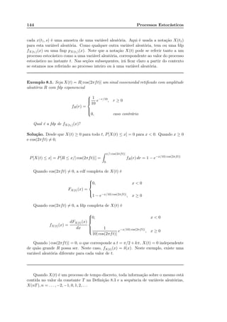 144 Processos Estocásticos
cada x(t1, s) é uma amostra de uma variável aleatória. Aqui é usada a notação X(t1)
para esta variável aleatória. Como qualquer outra variável aleatória, tem ou uma fdp
fX(t1)(x) ou uma fmp pX(t1)(x). Note que a notação X(t) pode se referir tanto a um
processo estocástico como a uma variável aleatória, correspondente ao valor do processo
estocástico no instante t. Nas seções subsequentes, irá ﬁcar claro a partir do contexto
se estamos nos referindo ao processo inteiro ou à uma variável aleatória.
Exemplo 8.1. Seja X(t) = R| cos(2πft)| um sinal cossenoidal retiﬁcado com amplitude
aleatória R com fdp exponencial
fR(r) =



1
10
e−r/10
, r ≥ 0
0, caso contrário
Qual é a fdp de fX(t1)(x)?
Solução. Desde que X(t) ≥ 0 para todo t, P[X(t) ≤ x] = 0 para x < 0. Quando x ≥ 0
e cos(2πft) = 0,
P[X(t) ≤ x] = P[R ≤ x/| cos(2πft)|] =
x/| cos(2πft)|
0
fR(r) dr = 1 − e−x/10| cos(2πft)|
Quando cos(2πft) = 0, a cdf completa de X(t) é
FX(t)(x) =



0, x < 0
1 − e−x/10| cos(2πft)|, x ≥ 0
Quando cos(2πft) = 0, a fdp completa de X(t) é
fX(t)(x) =
dFX(t)(x)
dx



0, x < 0
1
10| cos(2πft)|
e−x/10| cos(2πft)|
, x ≥ 0
Quando | cos(2πft)| = 0, o que corresponde a t = π/2 + kπ, X(t) = 0 independente
de quão grande R possa ser. Neste caso, fX(t)(x) = δ(x). Neste exemplo, existe uma
variável aleatória diferente para cada valor de t.
Quando X(t) é um processo de tempo discreto, toda informação sobre o mesmo está
contida no valor da constante T na Deﬁnição 8.3 e a sequência de variáveis aleatórias,
X(nT), n = . . . , −2, −1, 0, 1, 2, . . .
 