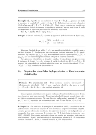 Processos Estocásticos 145
Exemplo 8.2. Suponha que nos instantes de tempo T = 0, 1, 2, . . . , jogamos um dado
e anotamos o resultado NT , onde 1 ≤ NT ≤ 6. Deﬁnimos um processo estocástico
X(t) tal que para T ≤ T < T + 1, X(t) = NT . Neste caso, o experimento consiste em
uma sequência inﬁnita de jogadas, e uma função amostra é apenas uma forma de onda
correspondente à sequência particular dos resultados observados.
Seja Xn = X(nT). Qual é a fmp de X3?
Solução. a variável aleatória X3 é o valor da jogada do dado no instante 3. Neste caso,
pX3 (x) =
1/6, x = 1, 2, . . . , 6
0, caso contrário
Vimos no Capítulo 2 que a fdp fX(x) é um modelo probabilístico completo para a
variável aleatória X. Similarmente, para um par de variáveis aleatórias X1, X2, preci-
samos da fdp conjunta fX1,X2 (x1, x2). Vimos também que as fdps marginais fX1 (x1) e
fX2 (x2) não são suﬁcientes para descrever este par de variáveis aleatórias.
Para processos estocásticos, a situação é similar. Se amostramos um processo em
k instantes de tempo t1, . . . , tk, obtemos k variáveis aleatórias X(t1), . . . , X(tk). É
possível ver esta coleção de variáveis aleatórias como um vetor k-dimensional [X(t1),
X(t2) . . . , X(tk)], chamado de vetor aleatório.
8.4 Sequências aleatórias independentes e identicamente
distribuídas
Deﬁnição 8.6. Sequências iid. Uma sequência aleatória independente e
identicamente distribuída (iid) é uma sequência aleatória Xn para a qual
. . . , X−2, X−1, X0, X1, X2, . . . são variáveis aleatórias iid.
Uma sequência aleatória ocorre quando realizamos tentativas independentes de um
experimento a uma taxa constante. Uma sequência aleatória pode assumir tanto valo-
res discretos quanto contínuos. No caso discreto, cada variável aleatória Xi tem fmp
pXi (x) = pX(x), enquanto que no caso contínuo, cada Xi tem fdp fXi (x) = fX(x).
Exemplo 8.3. Em uma linha de produção de resistores de 1000Ω, a resistência real de
cada resistor é uma variável aleatória R com distribuição uniforme entre 950Ω e 1050Ω.
Assuma que os valores das resistências dos diferentes resistores são independentes. A
companhia tem uma encomenda de resistores de 1% de tolerância (resistências entre
990Ω e 1010Ω). Um testador automático toma um resistor por segundo e mede sua re-
sistência exata. Seja Rn igual ao número de resistores com tolerância de 1% encontrados
durante o minuto n. Assim, a variável aleatória Rn tem fmp binomial
 