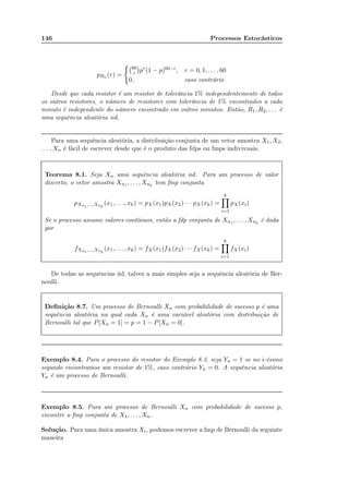 146 Processos Estocásticos
pRn (r) =
60
r pr(1 − p)60−r, r = 0, 1, . . . , 60
0, caso contrário
Desde que cada resistor é um resistor de tolerância 1% independentemente de todos
os outros resistores, o número de resistores com tolerância de 1% encontrados a cada
minuto é independente do número encontrado em outros minutos. Então, R1, R2, . . . é
uma sequência aleatória iid.
Para uma sequência aleatória, a distribuição conjunta de um vetor amostra X1, X2,
. . . , Xn é fácil de escrever desde que é o produto das fdps ou fmps indivivuais.
Teorema 8.1. Seja Xn uma sequência aleatória iid. Para um processo de valor
discreto, o vetor amostra Xn1 , . . . , Xnk
tem fmp conjunta
pXn1 ,...,Xnk
(x1, . . . , xk) = pX(x1)pX(x2) · · · pX(xk) =
k
i=1
pX(xi)
Se o processo assume valores contínuos, então a fdp conjunta de Xn1 , . . . , Xnk
é dada
por
fXn1 ,...,Xnk
(x1, . . . , xk) = fX(x1)fX (x2) · · · fX(xk) =
k
i=1
fX(xi)
De todas as sequências iid, talvez a mais simples seja a sequência aleatória de Ber-
noulli.
Deﬁnição 8.7. Um processo de Bernoulli Xn com probabilidade de sucesso p é uma
sequência aleatória na qual cada Xn é uma variável aleatória com distribuição de
Bernoulli tal que P[Xn = 1] = p = 1 − P[Xn = 0].
Exemplo 8.4. Para o processo do resistor do Exemplo 8.3, seja Yn = 1 se no i-ésimo
segundo encontramos um resistor de 1%, caso contrário Yn = 0. A sequência aleatória
Yn é um processo de Bernoulli.
Exemplo 8.5. Para um processo de Bernoulli Xn com probabilidade de sucesso p,
encontre a fmp conjunta de X1, . . . , Xn.
Solução. Para uma única amostra Xi, podemos escrever a fmp de Bernoulli da seguinte
maneira
 