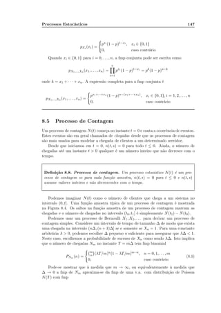 Processos Estocásticos 147
pXi (xi) =
pxi (1 − p)1−xi , xi ∈ {0, 1}
0, caso contrário
Quando xi ∈ {0, 1} para i = 0, . . . , n, a fmp conjunta pode ser escrita como
pX1,...,Xn (x1, . . . , xn) =
n
i=1
pxi
(1 − p)1−xi
= pk
(1 − p)n−k
onde k = x1 + · · · + xn. A expressão completa para a fmp conjunta é
pX1,...,Xn (x1, . . . , xn) =
px1+···+xn
(1 − p)n−(x1+···+xn), xi ∈ {0, 1}, i = 1, 2, . . . , n
0, caso contrário
8.5 Processo de Contagem
Um processo de contagem N(t) começa no instante t = 0 e conta a ocorrência de eventos.
Estes eventos são em geral chamados de chegadas desde que os processos de contagem
são mais usados para modelar a chegada de clientes a um determinado servidor.
Desde que iniciamos em t = 0, n(t, s) = 0 para todo t ≤ 0. Ainda, o número de
chegadas até um instante t > 0 qualquer é um número inteiro que não decresce com o
tempo.
Deﬁnição 8.8. Processo de contagem. Um processo estocástico N(t) é um pro-
cesso de contagem se para cada função amostra, n(t, s) = 0 para t ≤ 0 e n(t, s)
assume valores inteiros e não decrescentes com o tempo.
Podemos imaginar N(t) como o número de clientes que chega a um sistema no
intervalo (0, t]. Uma função amostra típica de um processo de contagem é mostrada
na Figura 8.4. Os saltos na função amostra de um processo de contagem marcam as
chegadas e o número de chegadas no intervalo (t0, t1] é simplesmente N(t1) − N(t0).
Podemos usar um processo de Bernoulli X1, X2, . . . para derivar um processo de
contagem simples. Considere um intervalo de tempo de tamanho ∆ de modo que exista
uma chegada na intervalo (n∆, (n + 1)∆] se e somente se Xn = 1. Para uma constante
arbitrária λ > 0, podemos escolher ∆ pequeno o suﬁciente para assegurar que λ∆ < 1.
Neste caso, escolhemos a probabilidade de sucesso de Xn como sendo λ∆. Isto implica
que o número de chegadas Nm no instante T = m∆ tem fmp binomial
PNm (n) =
m
n (λT/m)n(1 − λT/m)m−n, n = 0, 1, . . . , m
0, caso contrário
(8.1)
Pode-se mostrar que à medida que m → ∞, ou equivalentemente à medida que
∆ → 0 a fmp de Nm aproxima-se da fmp de uma v.a. com distribuição de Poisson
N(T) com fmp
 