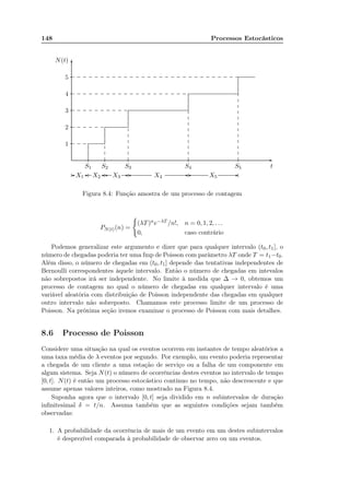 148 Processos Estocásticos
S1 S2 S3 S4 S5 t
1
2
3
4
5
N(t)
-
6
...................................................................................................................................................................................................................................................................................................................................................................................................................................................................................................................................................................................................................................................................................................................................................................................................................................................................................................................................................................................................................................................................................................................
...............
...............
...............
...............
...............
...............
 - - - - -X1 X2 X3 X4 X5
............... .............................. ............................................ ................................................................................................................................. .......................................................................................................................................................................................... ......................................................................................
............. ............. .............
............. ............. ............. ............. ............. .............
............. ............. ............. ............. ............. ............. ............. ............. ............. .............
............. ............. ............. ............. ............. ............. ............. ............. ............. ............. ............. ............. ............. ............. ............. ............. ............. ............. ............. .............
............. ............. ............. ............. ............. ............. ............. ............. ............. ............. ............. ............. ............. ............. ............. ............. ............. ............. ............. ............. ............. ............. ............. ............. ............. ............. ............. ............. ............
.............
.............
.............
.............
.............
.............
.............
.............
.............
.............
.............
.............
.............
.............
.............
.............
.............
.............
.............
.............
.............
.............
.............
.............
.............
.............
.............
.............
.............
..........
.............
.............
.............
.............
.............
.............
.............
.............
.............
.............
.............
.............
.............
.............
......
Figura 8.4: Função amostra de um processo de contagem
PN(t)(n) =
(λT)ne−λT /n!, n = 0, 1, 2, . . .
0, caso contrário
Podemos generalizar este argumento e dizer que para qualquer intervalo (t0, t1], o
número de chegadas poderia ter uma fmp de Poisson com parâmetro λT onde T = t1−t0.
Além disso, o número de chegadas em (t0, t1] depende das tentativas independentes de
Bernoulli correspondentes àquele intervalo. Então o número de chegadas em intevalos
não sobrepostos irá ser independente. No limite à medida que ∆ → 0, obtemos um
processo de contagem no qual o número de chegadas em qualquer intervalo é uma
variável aleatória com distribuição de Poisson independente das chegadas em qualquer
outro intervalo não sobreposto. Chamamos este processo limite de um processo de
Poisson. Na próxima seção iremos examinar o processo de Poisson com mais detalhes.
8.6 Processo de Poisson
Considere uma situação na qual os eventos ocorrem em instantes de tempo aleatórios a
uma taxa média de λ eventos por segundo. Por exemplo, um evento poderia representar
a chegada de um cliente a uma estação de serviço ou a falha de um componente em
algum sistema. Seja N(t) o número de ocorrências destes eventos no intervalo de tempo
[0, t]. N(t) é então um processo estocástico contínuo no tempo, não descrescente e que
assume apenas valores inteiros, como mostrado na Figura 8.4.
Suponha agora que o intervalo [0, t] seja dividido em n subintervalos de duração
inﬁnitesimal δ = t/n. Assuma também que as seguintes condições sejam também
observadas:
1. A probabilidade da ocorrência de mais de um evento em um destes subintervalos
é desprezível comparada à probabilidade de observar zero ou um eventos.
 